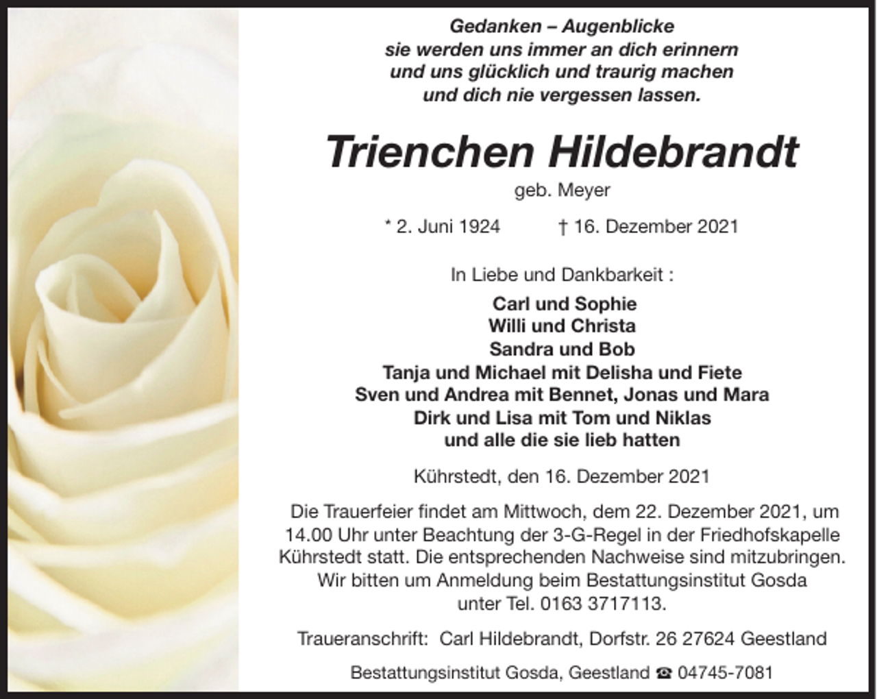 <p>Gedanken – Augenblicke<br />sie werden uns immer an dich erinnern<br />und uns glücklich und traurig machen<br />und dich nie vergessen lassen.</p><p>Trienchen Hildebrandt<br />geb. Meyer<br />* 2. Juni 1924</p><p>† 16. Dezember 2021</p><p>In Liebe und Dankbarkeit :<br />Carl und Sophie<br />Willi und Christa<br />Sandra und Bob<br />Tanja und Michael mit Delisha und Fiete<br />Sven und Andrea mit Bennet, Jonas und Mara<br />Dirk und Lisa mit Tom und Niklas<br />und alle die sie lieb hatten<br />Kührstedt, den 16. Dezember 2021<br />Die Trauerfeier findet am Mittwoch, dem 22. Dezember 2021, um<br />14.00 Uhr unter Beachtung der 3-G-Regel in der Friedhofskapelle<br />Kührstedt statt. Die entsprechenden Nachweise sind mitzubringen.<br />Wir bitten um Anmeldung beim Bestattungsinstitut Gosda<br />unter Tel. 016717113.<br />Traueranschrift: Carl Hildebrandt, Dorfstr. 26 27624 Geestland<br />Bestattungsinstitut Gosda, Geestland ☎ 04745-7081</p>