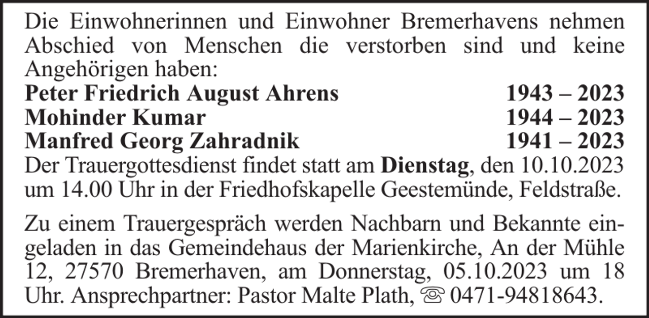 <p>Die Einwohnerinnen und Einwohner Bremerhavens nehmen<br />Abschied von Menschen die verstorben sind und keine<br />Angehörigen haben:<br />Peter Friedrich August Ahrens<br />1943 – 2023<br />Mohinder Kumar<br />1944 – 2023<br />Manfred Georg Zahradnik<br />1941 – 2023<br />Der Trauergottesdienst findet statt am Dienstag, den 10.10.2023<br />um 14.00 Uhr in der Friedhofskapelle Geestemünde, Feldstraße.<br />Zu einem Trauergespräch werden Nachbarn und Bekannte eingeladen in das Gemeindehaus der Marienkirche, An der Mühle<br />12, 27570 Bremerhaven, am Donnerstag, 05.10.2023 um 18<br />Uhr. Ansprechpartner: Pastor Malte Plath, 0471-94818643.</p>