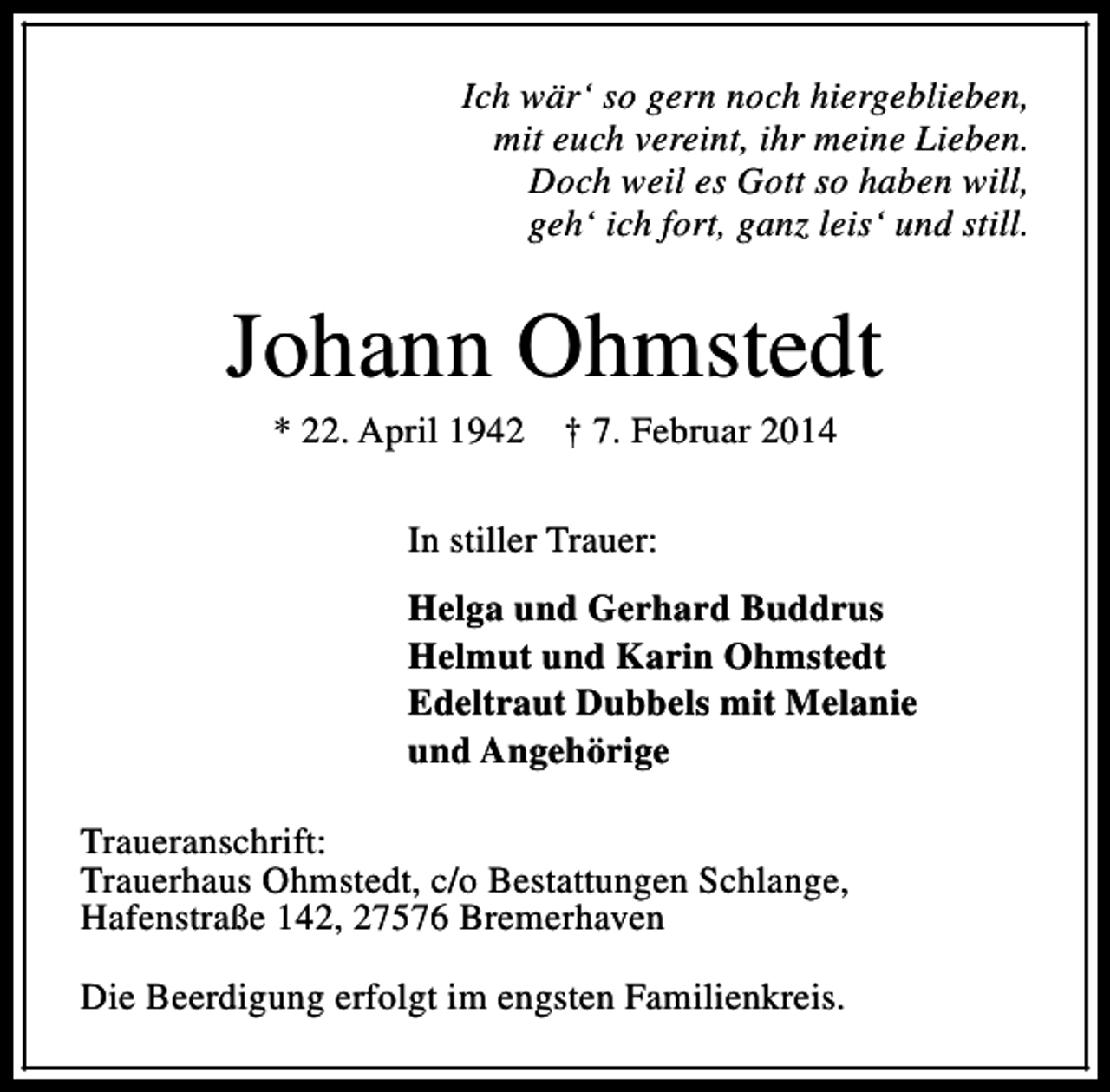 <p>Ich wär‘ so gern noch hiergeblieben,<br />mit euch vereint, ihr meine Lieben.<br />Doch weil es Gott so haben will,<br />geh‘ ich fort, ganz leis‘ und still.</p><p>Johann Ohmstedt<br />* 22. April 1942</p><p>† 7. Februar 2014</p><p>In stiller Trauer:<br />Helga und Gerhard Buddrus<br />Helmut und Karin Ohmstedt<br />Edeltraut Dubbels mit Melanie<br />und Angehörige<br />Traueranschrift:<br />Trauerhaus Ohmstedt, c/o Bestattungen Schlange,<br />Hafenstraße 142, 27576 Bremerhaven<br />Die Beerdigung erfolgt im engsten Familienkreis.</p>