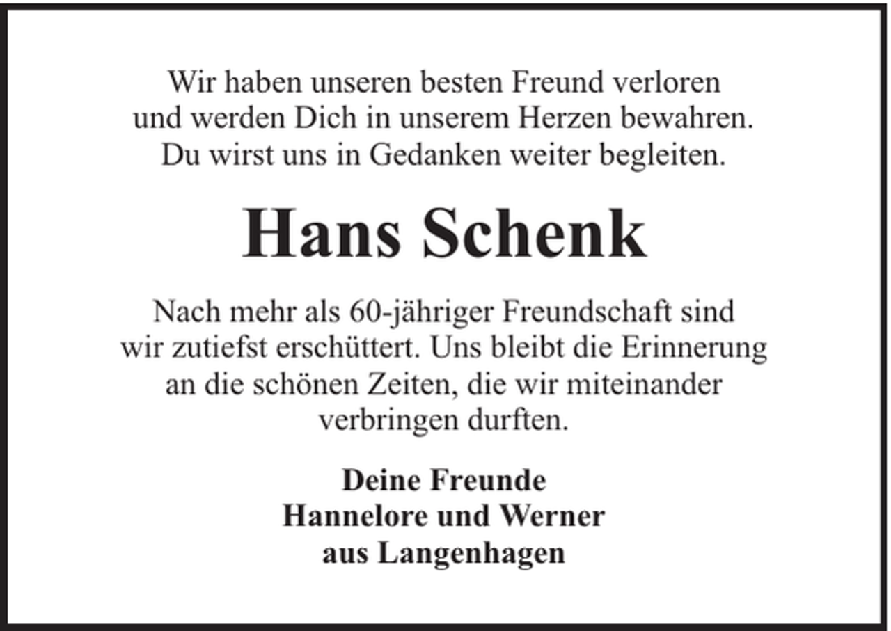 <p>Wir haben unseren besten Freund verloren<br />und werden Dich in unserem Herzen bewahren.<br />Du wirst uns in Gedanken weiter begleiten.</p><p>Hans Schenk<br />Nach mehr als 60-jähriger Freundschaft sind<br />wir zutiefst erschüttert. Uns bleibt die Erinnerung<br />an die schönen Zeiten, die wir miteinander<br />verbringen durften.<br />Deine Freunde<br />Hannelore und Werner<br />aus Langenhagen</p>
