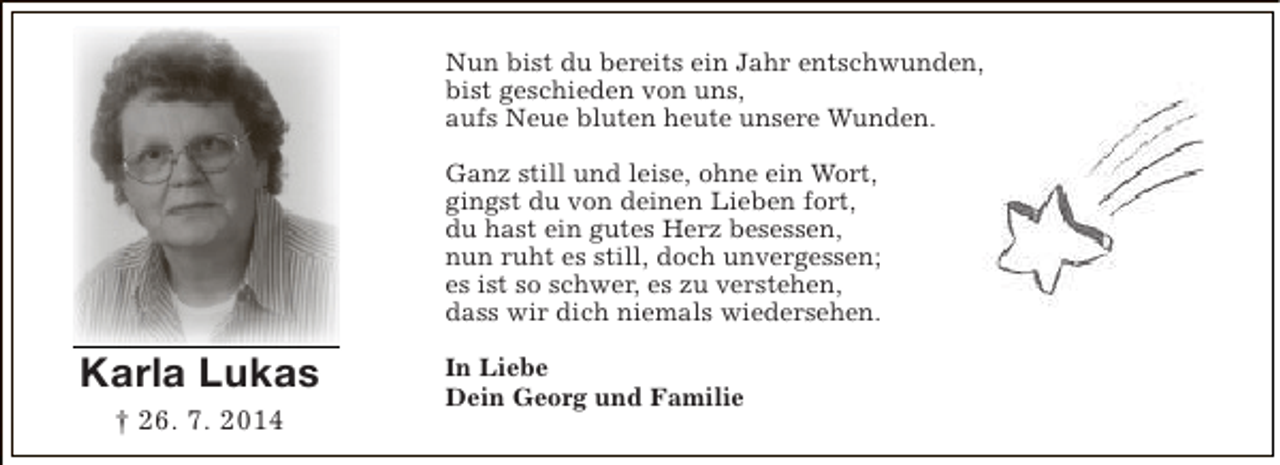 <p>Nun bist du bereits ein Jahr entschwunden,<br />bist geschieden von uns,<br />aufs Neue bluten heute unsere Wunden.<br />Ganz still und leise, ohne ein Wort,<br />gingst du von deinen Lieben fort,<br />du hast ein gutes Herz besessen,<br />nun ruht es still, doch unvergessen;<br />es ist so schwer, es zu verstehen,<br />dass wir dich niemals wiedersehen.</p><p>Karla Lukas<br />† 26. 7. 2014</p><p>In Liebe<br />Dein Georg und Familie</p>