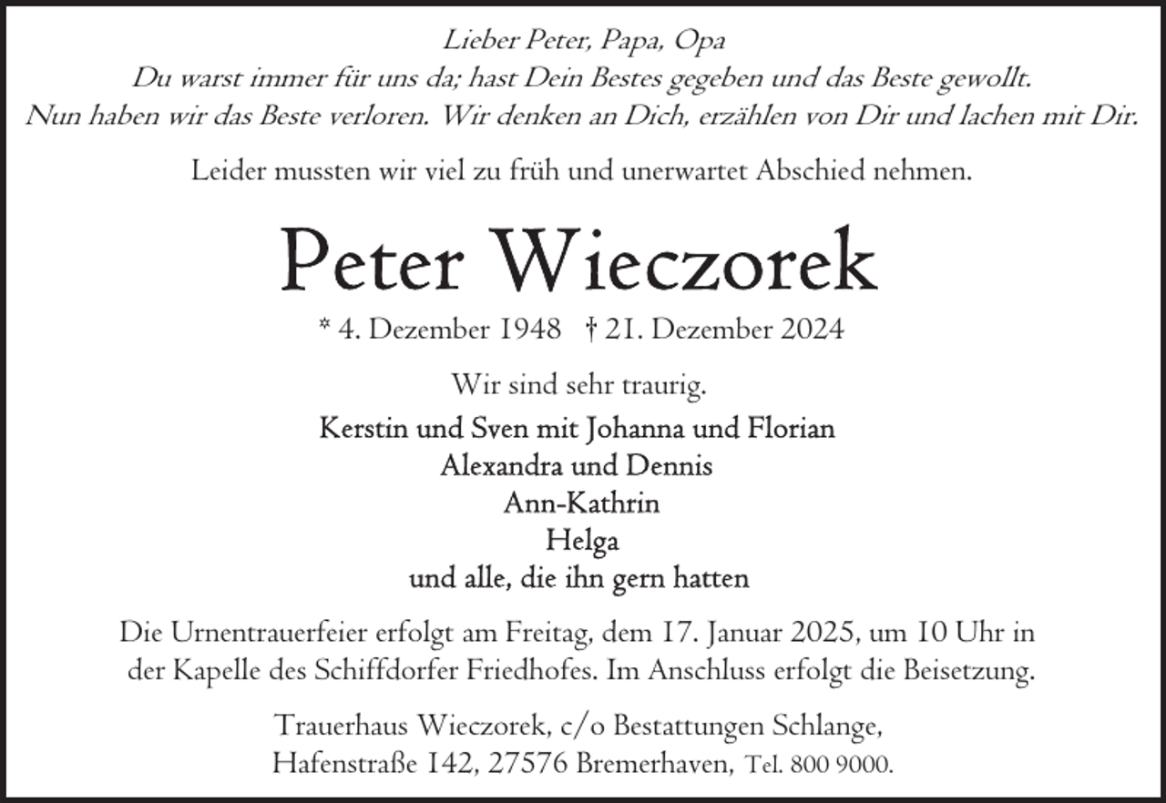 <p>Lieber Peter, Papa, Opa<br />Du warst immer für uns da; hast Dein Bestes gegeben und das Beste gewollt.<br />Nun haben wir das Beste verloren. Wir denken an Dich, erzählen von Dir und lachen mit Dir.<br />Leider mussten wir viel zu früh und unerwartet Abschied nehmen.</p><p>* 4. Dezember 1948 † 21. Dezember 2024<br />Wir sind sehr traurig.</p><p>Die Urnentrauerfeier erfolgt am Freitag, dem 17. Januar 2025, um 10 Uhr in<br />der Kapelle des Schiffdorfer Friedhofes. Im Anschluss erfolgt die Beisetzung.<br />Trauerhaus Wieczorek, c/o Bestattungen Schlange,<br />Hafenstraße 142, 27576 Bremerhaven, Tel. 800 9000.</p>