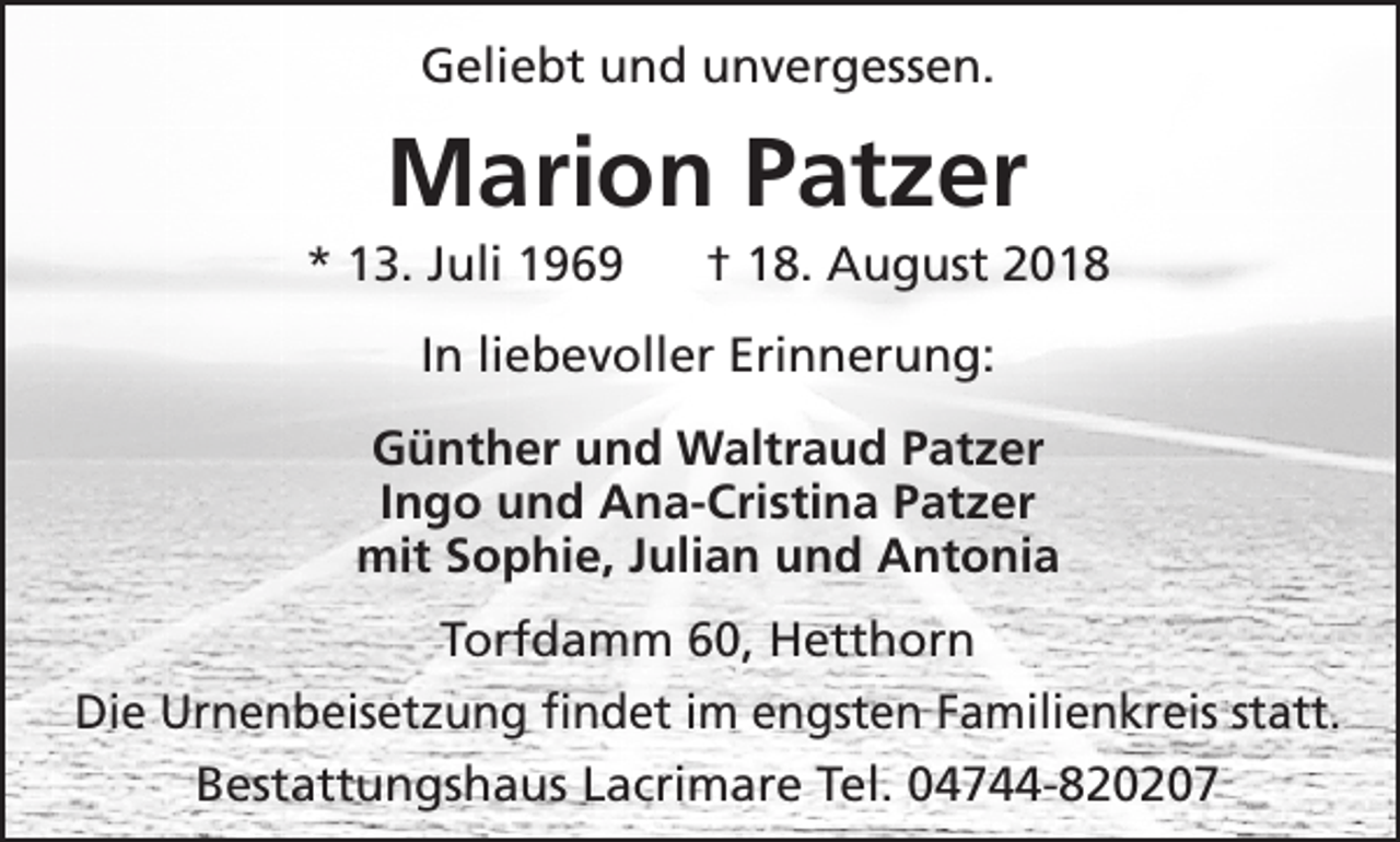 <p>Geliebt und unvergessen.</p><p>Marion Patzer</p><p>* 13. Juli 1969</p><p>† 18. August 2018</p><p>In liebevoller Erinnerung:<br />Günther und Waltraud Patzer<br />Ingo und Ana-Cristina Patzer<br />mit Sophie, Julian und Antonia<br />Torfdamm 60, Hetthorn<br />Die Urnenbeisetzung findet im engsten Familienkreis statt.<br />Bestattungshaus Lacrimare Tel. 04744-820207</p>