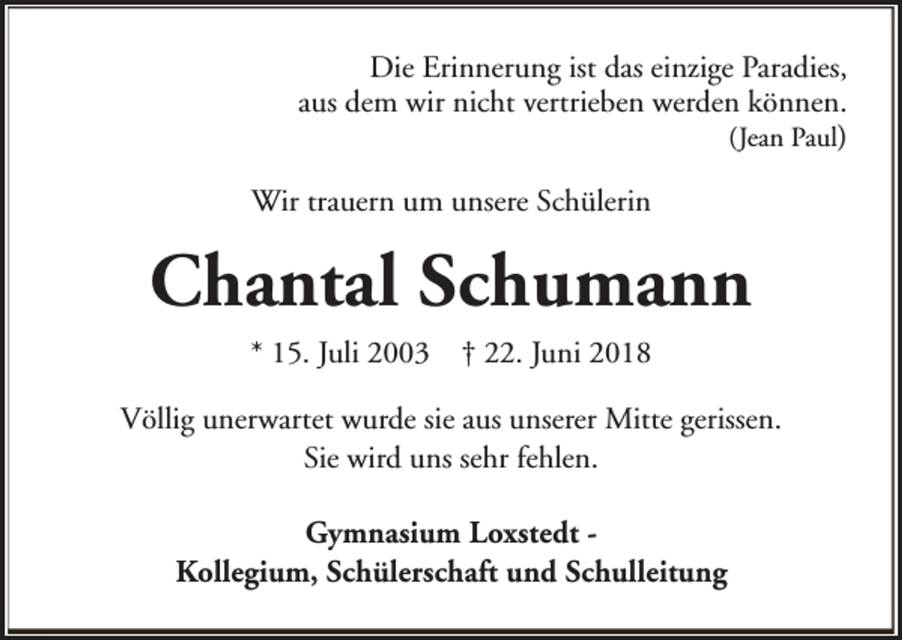 <p>Die Erinnerung ist das einzige Paradies,<br />aus dem wir nicht vertrieben werden können.<br />(Jean Paul)<br />Wir trauern um unsere Schülerin</p><p>Chantal Schumann<br />* 15. Juli 2003</p><p>† 22. Juni 2018</p><p>Völlig unerwartet wurde sie aus unserer Mitte gerissen.<br />Sie wird uns sehr fehlen.<br />Gymnasium Loxstedt Kollegium, Schülerschaft und Schulleitung</p>