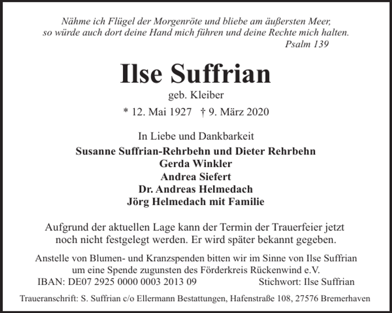 <p>Nähme ich Flügel der Morgenröte und bliebe am äußersten Meer,<br />so würde auch dort deine Hand mich führen und deine Rechte mich halten.<br />Psalm 139</p><p>Ilse Suffrian<br />geb. Kleiber</p><p>* 12. Mai 1927 † 9. März 2020<br />In Liebe und Dankbarkeit<br />Susanne Suffrian-Rehrbehn und Dieter Rehrbehn<br />Gerda Winkler<br />Andrea Siefert<br />Dr. Andreas Helmedach<br />Jörg Helmedach mit Familie<br />Aufgrund der aktuellen Lage kann der Termin der Trauerfeier jetzt<br />noch nicht festgelegt werden. Er wird später bekannt gegeben.<br />Anstelle von Blumen- und Kranzspenden bitten wir im Sinne von Ilse Suffrian<br />um eine Spende zugunsten des Förderkreis Rückenwind e.V.<br />IBAN: DE07 2925 03 2013 09<br />Stichwort: Ilse Suffrian<br />Traueranschrift: S. Suffrian c/o Ellermann Bestattungen, Hafenstraße 108, 27576 Bremerhaven</p>