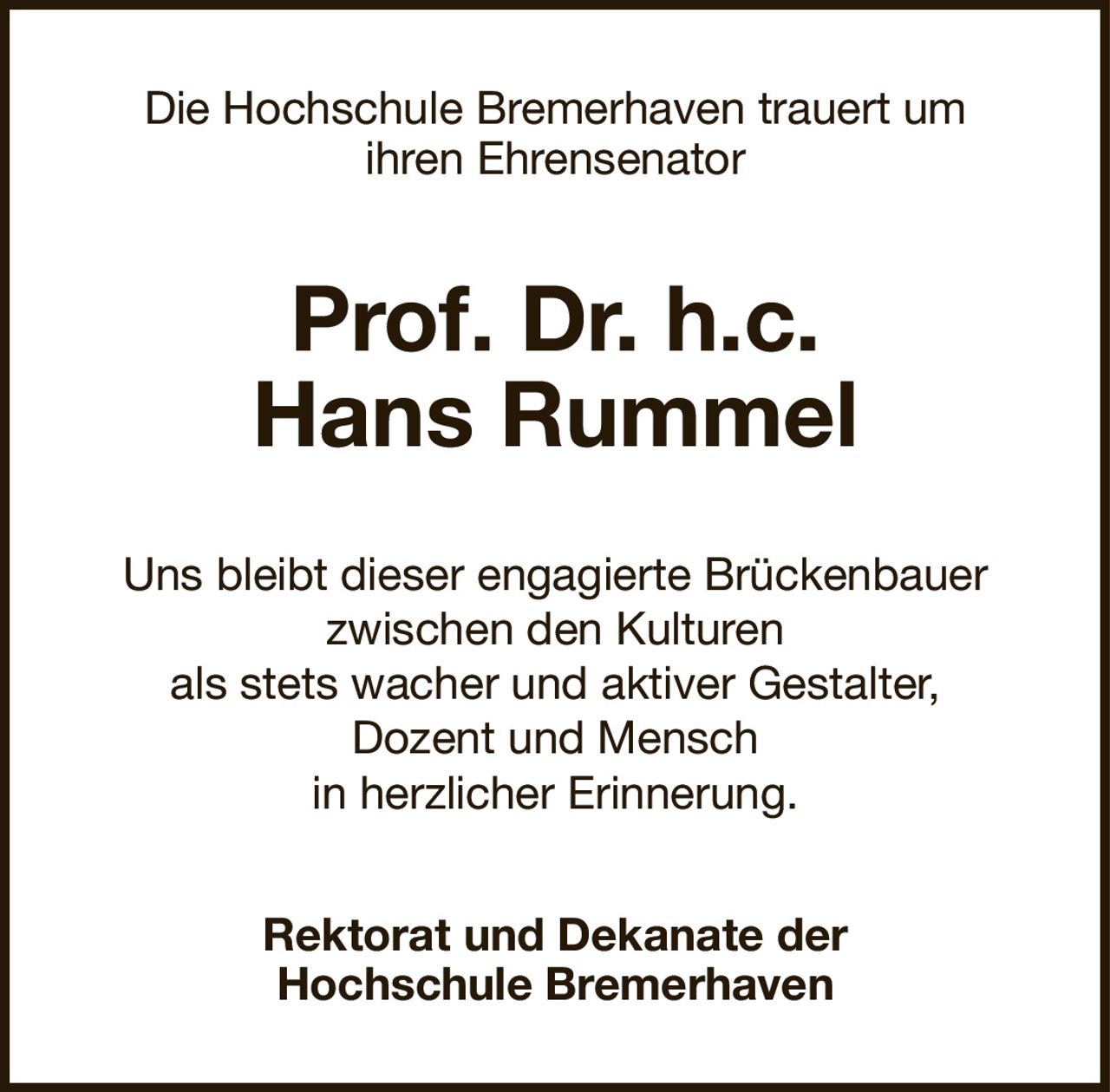 Die Hochschule Bremerhaven trauert umihren EhrensenatorProf. Dr. h.c.Hans RummelRektorat und Dekanate derHochschule BremerhavenUns bleibt dieser engagierte Brückenbauerzwischen den Kulturenals stets wacher und aktiver Gestalter,Dozent und Menschin herzlicher Erinnerung.