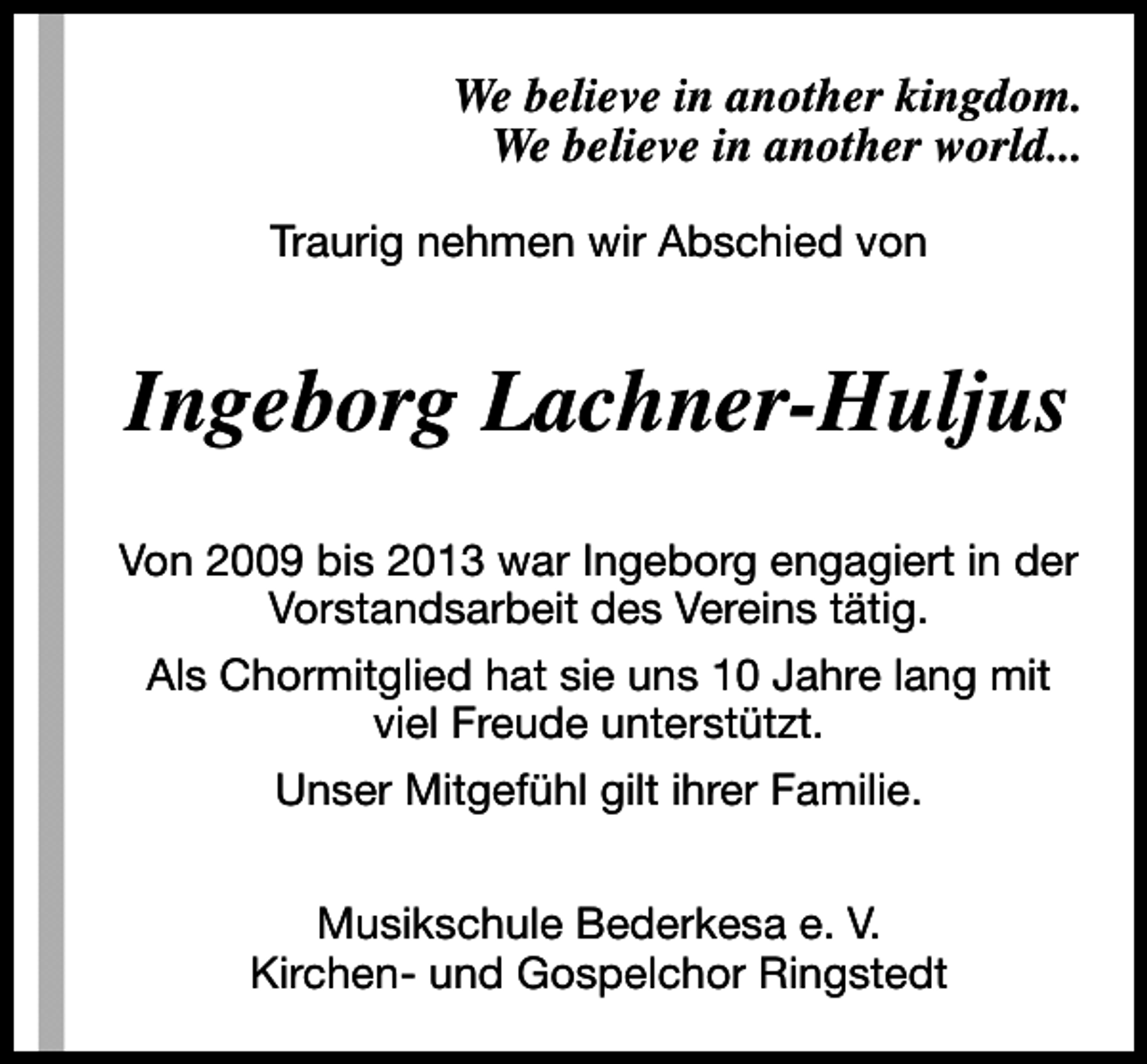 <p>We believe in another kingdom.<br />We believe in another world...<br />Traurig nehmen wir Abschied von</p><p>Ingeborg Lachner-Huljus<br />Von 2009 bis 2013 war Ingeborg engagiert in der<br />Vorstandsarbeit des Vereins tätig.<br />Als Chormitglied hat sie uns 10 Jahre lang mit<br />viel Freude unterstützt.<br />Unser Mitgefühl gilt ihrer Familie.<br />Musikschule Bederkesa e. V.<br />Kirchen- und Gospelchor Ringstedt</p>