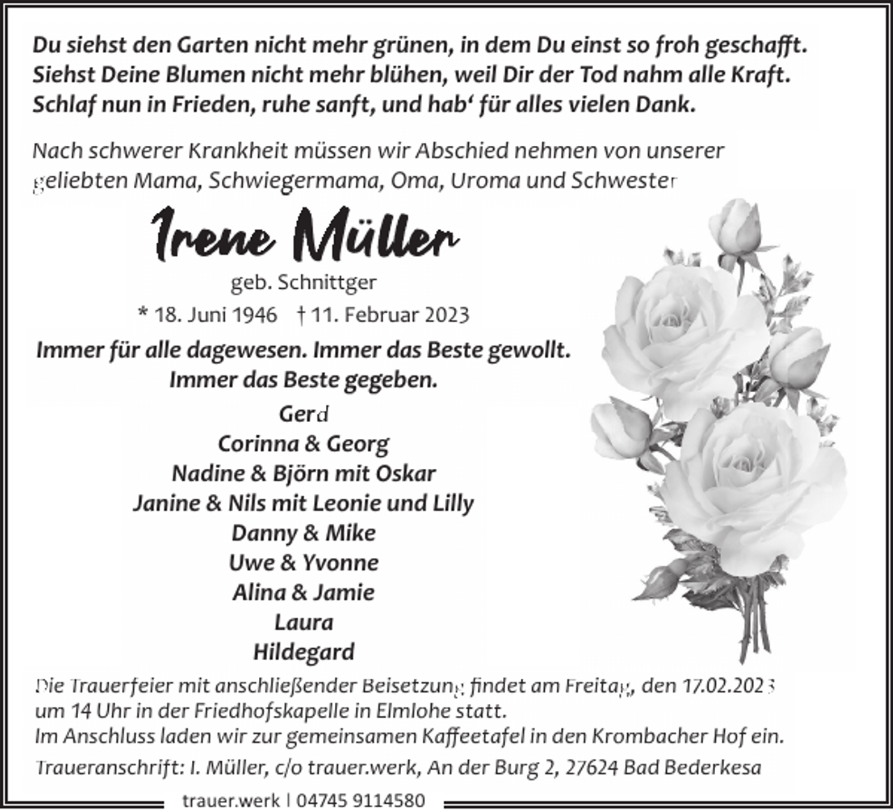 <p>Du siehst den Garten nicht mehr grünen, in dem Du einst so froh geschaﬀt.<br />Siehst Deine Blumen nicht mehr blühen, weil Dir der Tod nahm alle Kraft.<br />Schlaf nun in Frieden, ruhe sanft, und hab‘ für alles vielen Dank.<br />Nach schwerer Krankheit müssen wir Abschied nehmen von unserer<br />geliebten Mama, Schwieg<br />germama, Oma, Uroma und Schwesterr</p><p>I enee Mü lerr</p><p>geb. Schnittger<br />* 18. Juni 1946 † 11. Februar 2023</p><p>Immer für alle dagewesen. Immer das Beste gewollt.<br />Immer das Beste geg<br />geben.<br />Gerd<br />d<br />Corinna &amp; Georg<br />Nadine &amp; Björn mit Oskar<br />Janine &amp; Nils mit Leonie und Lilly<br />Danny &amp; Mike<br />Uwe &amp; Yvonne<br />Alina &amp; Jamie<br />Laura<br />Hildegard<br />Die Trauerfeier mit anschließender Beisetzung<br />g ﬁndet am Freitag<br />g, den 17.02.202<br />um 14 Uhr in der Friedhofskapelle in Elmlohe statt.<br />Im Anschluss laden wir zur gemeinsamen Kaﬀeetafel in den Krombacher Hof ein.<br />Traueranschrift: I. Müller, c/o trauer.werk, An der Burg 2, 27624 Bad Bederkesa<br />trauer.werk | 04745 9114580</p>