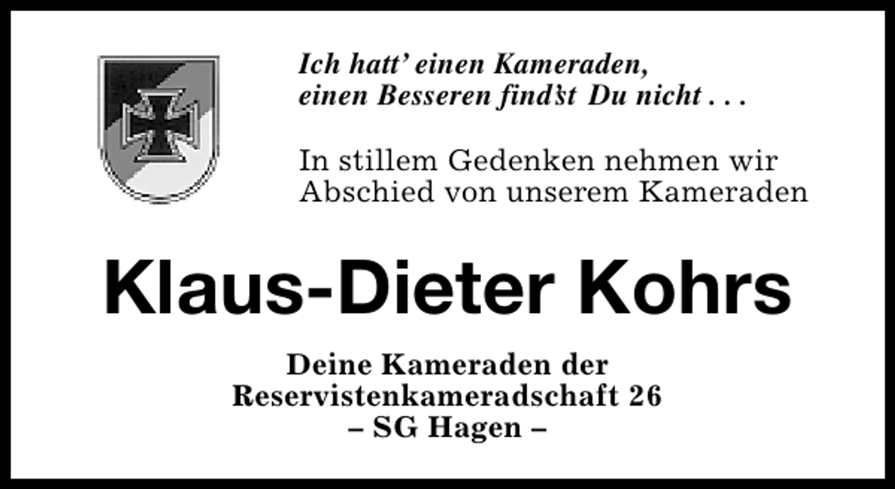 <p>Ich hatt’ einen Kameraden,<br />einen Besseren find’ Du nicht . . .<br />st<br />In stillem Gedenken nehmen wir<br />Abschied von unserem Kameraden</p><p>Klaus-Dieter Kohrs<br />Deine Kameraden der<br />Reservistenkameradschaft 26<br />– SG Hagen –</p>