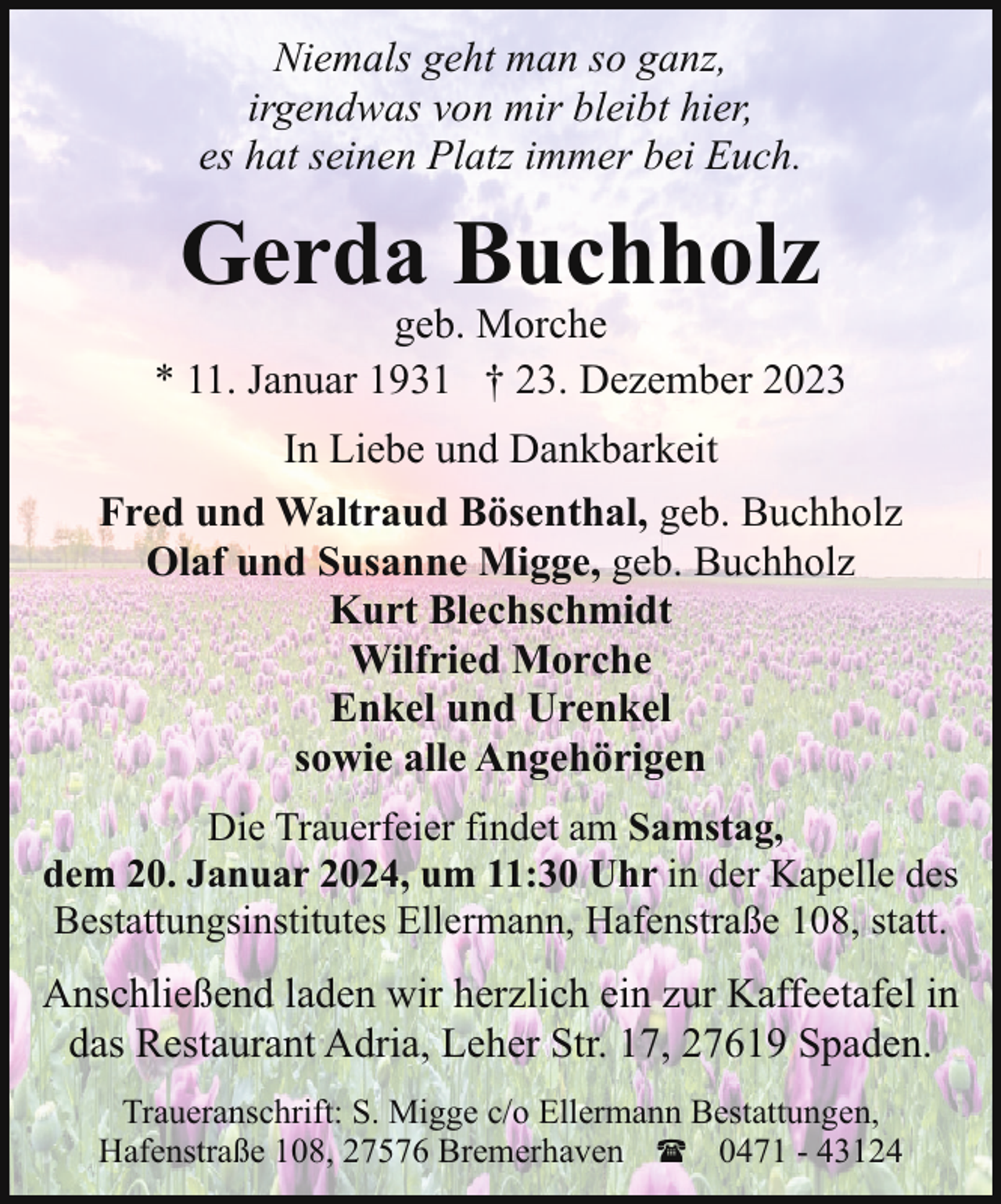 <p>Niemals geht man so ganz,<br />irgendwas von mir bleibt hier,<br />es hat seinen Platz immer bei Euch.</p><p>Gerda Buchholz</p><p>geb. Morche<br />* 11. Januar 1931 † 23. Dezember 2023<br />In Liebe und Dankbarkeit<br />Fred und Waltraud Bösenthal, geb. Buchholz<br />Olaf und Susanne Migge, geb. Buchholz<br />Kurt Blechschmidt<br />Wilfried Morche<br />Enkel und Urenkel<br />sowie alle Angehörigen<br />Die Trauerfeier findet am Samstag,<br />dem 20. Januar 2024, um 11:30 Uhr in der Kapelle des<br />Bestattungsinstitutes Ellermann, Hafenstraße 108, statt.</p><p>Anschließend laden wir herzlich ein zur Kaffeetafel in<br />das Restaurant Adria, Leher Str. 17, 27619 Spaden.<br />Traueranschrift: S. Migge c/o Ellermann Bestattungen,<br />Hafenstraße 108, 27576 Bremerhaven ( 0471 - 43124</p>