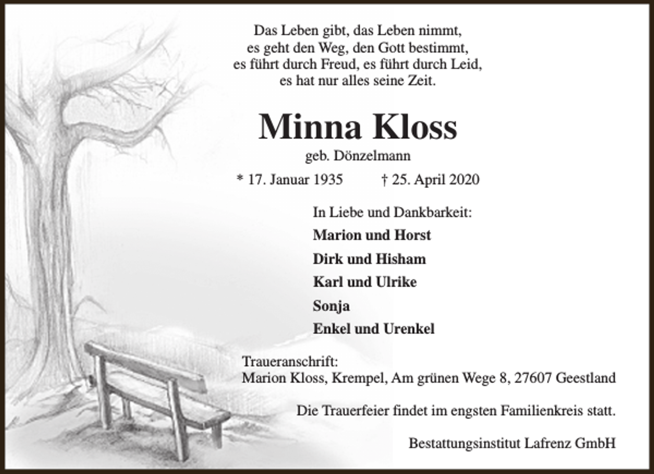 <p>Das Leben gibt, das Leben nimmt,<br />es geht den Weg, den Gott bestimmt,<br />es führt durch Freud, es führt durch Leid,<br />es hat nur alles seine Zeit.</p><p>Minna Kloss<br />geb. Dönzelmann</p><p>* 17. Januar 1935</p><p>† 25. April 2020</p><p>In Liebe und Dankbarkeit:<br />Marion und Horst<br />Dirk und Hisham<br />Karl und Ulrike<br />Sonja<br />Enkel und Urenkel<br />Traueranschrift:<br />Marion Kloss, Krempel, Am grünen Wege 8, 27607 Geestland<br />Die Trauerfeier findet im engsten Familienkreis statt.<br />Bestattungsinstitut Lafrenz GmbH</p>