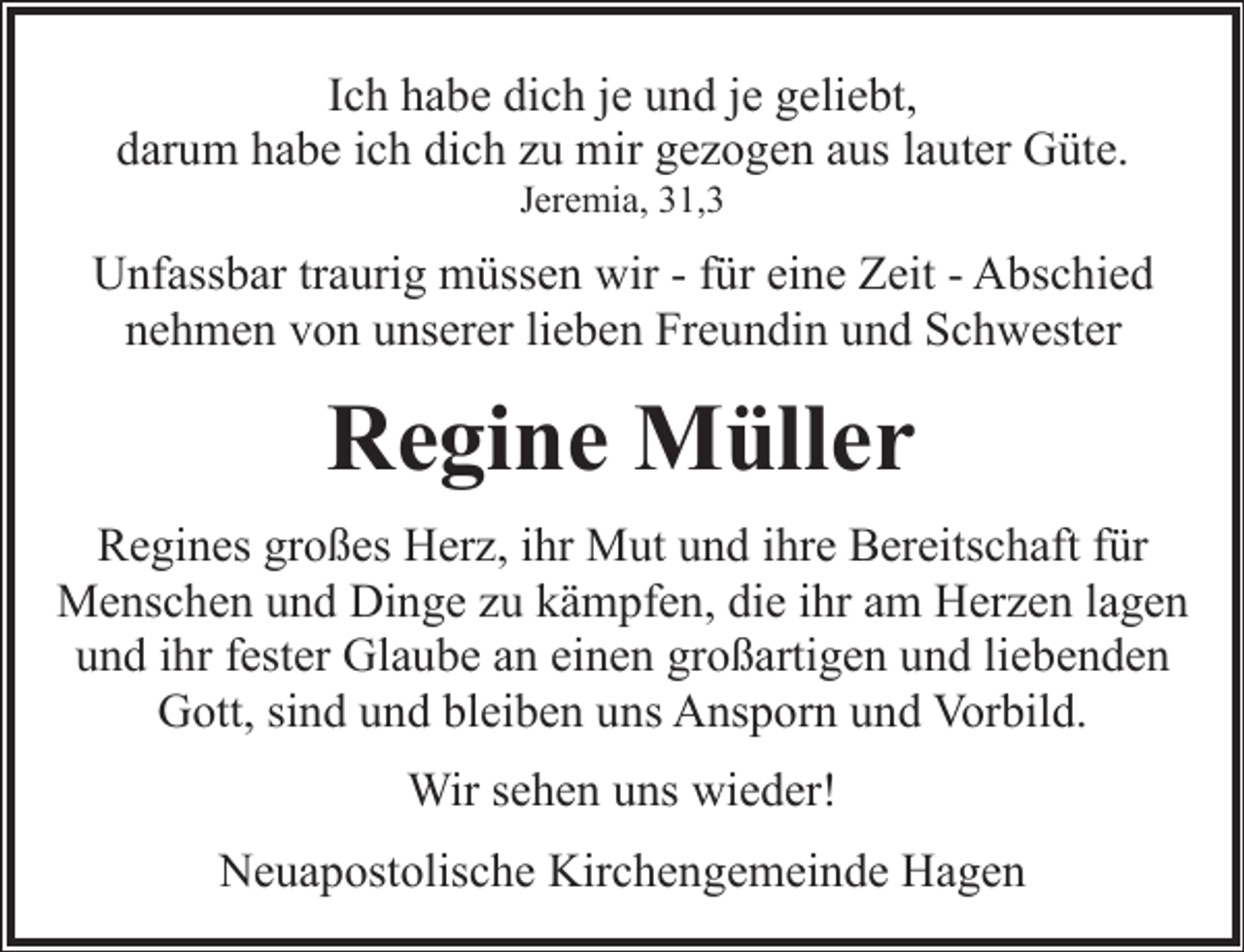 <p>Ich habe dich je und je geliebt,<br />darum habe ich dich zu mir gezogen aus lauter Güte.<br />Jeremia, 31,3</p><p>Unfassbar traurig müssen wir - für eine Zeit - Abschied<br />nehmen von unserer lieben Freundin und Schwester</p><p>Regine Müller<br />Regines großes Herz, ihr Mut und ihre Bereitschaft für<br />Menschen und Dinge zu kämpfen, die ihr am Herzen lagen<br />und ihr fester Glaube an einen großartigen und liebenden<br />Gott, sind und bleiben uns Ansporn und Vorbild.<br />Wir sehen uns wieder!<br />Neuapostolische Kirchengemeinde Hagen</p>