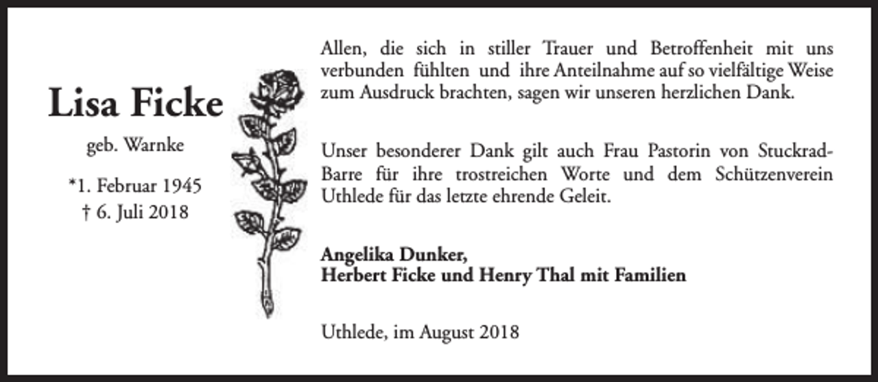 <p>Lisa Ficke<br />geb. Warnke<br />*1. Februar 1945<br />† 6. Juli 2018</p><p>Allen, die sich in stiller Trauer und Betroffenheit mit uns<br />verbunden fühlten und ihre Anteilnahme auf so vielfältige Weise<br />zum Ausdruck brachten, sagen wir unseren herzlichen Dank.<br />Unser besonderer Dank gilt auch Frau Pastorin von StuckradBarre für ihre trostreichen Worte und dem Schützenverein<br />Uthlede für das letzte ehrende Geleit.<br />Angelika Dunker,<br />Herbert Ficke und Henry Thal mit Familien<br />Uthlede, im August 2018</p>