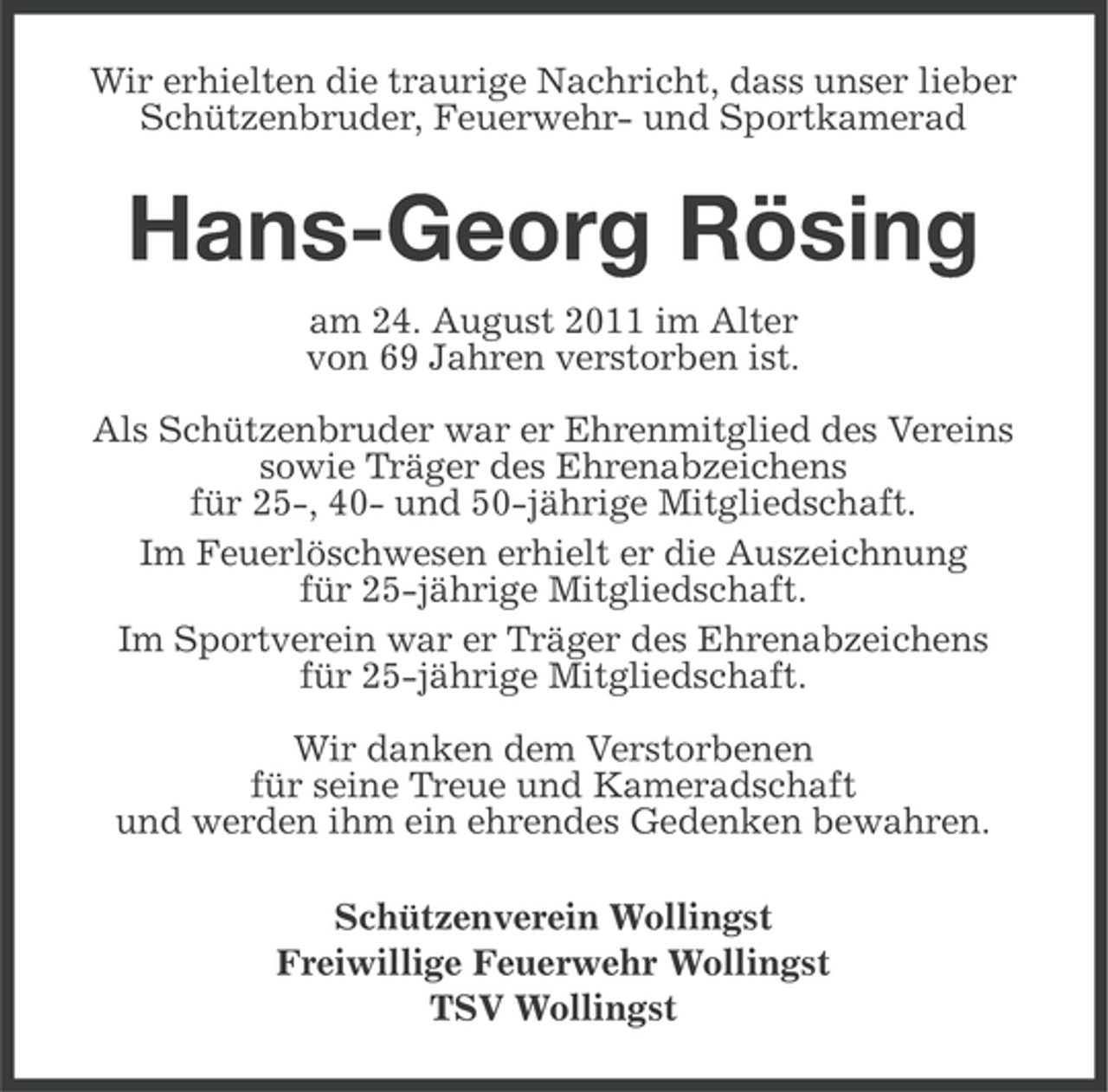 <p>Wir erhielten die traurige Nachricht, dass unser lieber<br />Schützenbruder, Feuerwehr- und Sportkamerad</p><p>Hans-Georg Rösing<br />am 24. August 2011 im Alter<br />von 69 Jahren verstorben ist.<br />Als Schützenbruder war er Ehrenmitglied des Vereins<br />sowie Träger des Ehrenabzeichens<br />für 25-, 40- und 50-jährige Mitgliedschaft.<br />Im Feuerlöschwesen erhielt er die Auszeichnung<br />für 25-jährige Mitgliedschaft.<br />Im Sportverein war er Träger des Ehrenabzeichens<br />für 25-jährige Mitgliedschaft.<br />Wir danken dem Verstorbenen<br />für seine Treue und Kameradschaft<br />und werden ihm ein ehrendes Gedenken bewahren.<br />Schützenverein Wollingst<br />Freiwillige Feuerwehr Wollingst<br />TSV Wollingst</p>