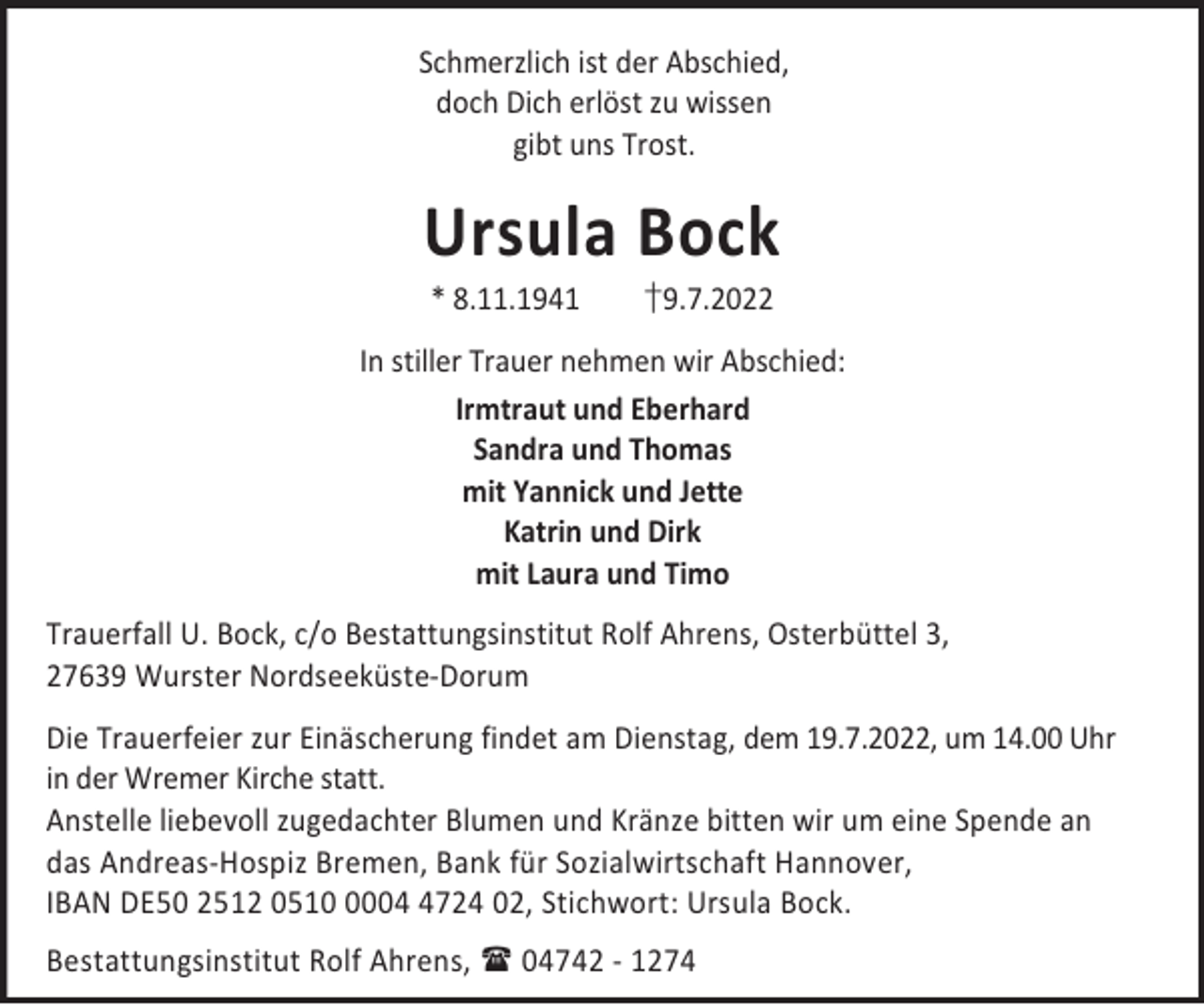 <p>Schmerzlich ist der Abschied,<br />doch Dich erlöst zu wissen<br />gibt uns Trost.</p><p>Ursula Bock<br />* 8.11.1941</p><p>†9.7.2022</p><p>In stiller Trauer nehmen wir Abschied:<br />Irmtraut und Eberhard<br />Sandra und Thomas<br />mit Yannick und Jette<br />Katrin und Dirk<br />mit Laura und Timo<br />Trauerfall U. Bock, c/o Bestattungsinstitut Rolf Ahrens, Osterbüttel 3,<br />27639 Wurster Nordseeküste-Dorum<br />Die Trauerfeier zur Einäscherung findet am Dienstag, dem 19.7.2022, um 14.00 Uhr<br />in der Wremer Kirche statt.<br />Anstelle liebevoll zugedachter Blumen und Kränze bitten wir um eine Spende an<br />das Andreas-Hospiz Bremen, Bank für Sozialwirtschaft Hannover,<br />IBAN DE50 2512 05100724 02, Stichwort: Ursula Bock.<br />Bestattungsinstitut Rolf Ahrens,  04742 - 1274</p>