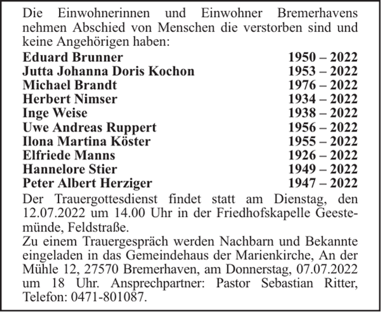 <p>Die Einwohnerinnen und Einwohner Bremerhavens<br />nehmen Abschied von Menschen die verstorben sind und<br />keine Angehörigen haben:<br />Eduard Brunner<br />1950 – 2022<br />Jutta Johanna Doris Kochon<br />1953 – 2022<br />Michael Brandt<br />1976 – 2022<br />Herbert Nimser<br />1934 – 2022<br />Inge Weise<br />1938 – 2022<br />Uwe Andreas Ruppert<br />1956 – 2022<br />Ilona Martina Köster<br />1955 – 2022<br />Elfriede Manns<br />1926 – 2022<br />Hannelore Stier<br />1949 – 2022<br />Peter Albert Herziger<br />1947 – 2022<br />Der Trauergottesdienst findet statt am Dienstag, den<br />12.07.2022 um 14.00 Uhr in der Friedhofskapelle Geestemünde, Feldstraße.<br />Zu einem Trauergespräch werden Nachbarn und Bekannte<br />eingeladen in das Gemeindehaus der Marienkirche, An der<br />Mühle 12, 27570 Bremerhaven, am Donnerstag, 07.07.2022<br />um 18 Uhr. Ansprechpartner: Pastor Sebastian Ritter,<br />Telefon: 0471-801087.</p>