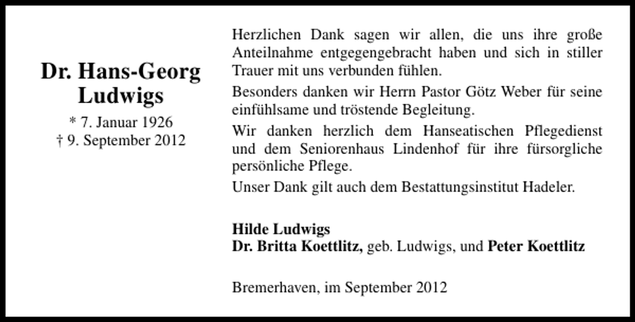 <p>Dr. Hans-Georg<br />Ludwigs<br />* 7. Januar 1926<br />† 9. September 2012</p><p>Herzlichen Dank sagen wir allen, die uns ihre große<br />Anteilnahme entgegengebracht haben und sich in stiller<br />Trauer mit uns verbunden fühlen.<br />Besonders danken wir Herrn Pastor Götz Weber für seine<br />einfühlsame und tröstende Begleitung.<br />Wir danken herzlich dem Hanseatischen Pflegedienst<br />und dem Seniorenhaus Lindenhof für ihre fürsorgliche<br />persönliche Pflege.<br />Unser Dank gilt auch dem Bestattungsinstitut Hadeler.<br />Hilde Ludwigs<br />Dr. Britta Koettlitz, geb. Ludwigs, und Peter Koettlitz<br />Bremerhaven, im September 2012</p>