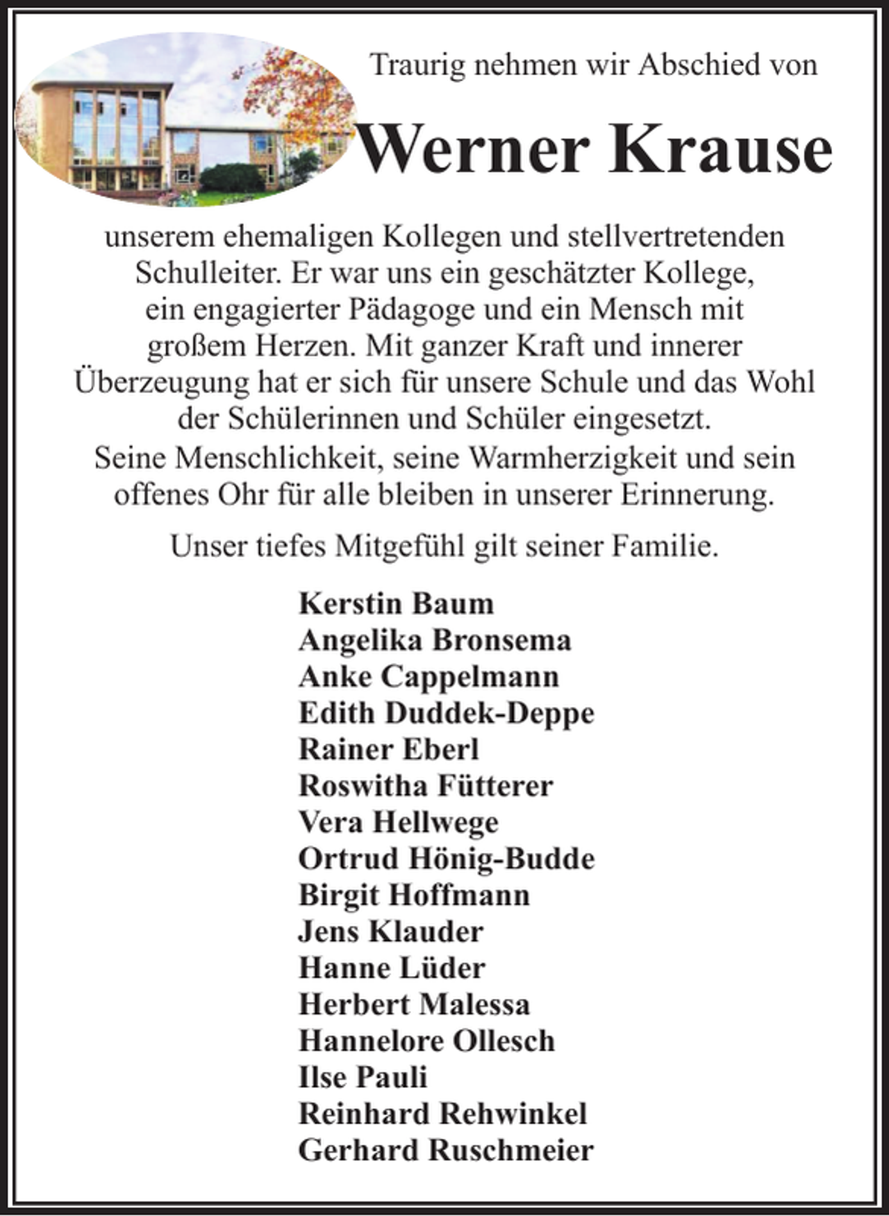<p>Traurig nehmen wir Abschied von</p><p>Werner Krause<br />unserem ehemaligen Kollegen und stellvertretenden<br />Schulleiter. Er war uns ein geschätzter Kollege,<br />ein engagierter Pädagoge und ein Mensch mit<br />großem Herzen. Mit ganzer Kraft und innerer<br />Überzeugung hat er sich für unsere Schule und das Wohl<br />der Schülerinnen und Schüler eingesetzt.<br />Seine Menschlichkeit, seine Warmherzigkeit und sein<br />offenes Ohr für alle bleiben in unserer Erinnerung.<br />Unser tiefes Mitgefühl gilt seiner Familie.<br />Kerstin Baum<br />Angelika Bronsema<br />Anke Cappelmann<br />Edith Duddek-Deppe<br />Rainer Eberl<br />Roswitha Fütterer<br />Vera Hellwege<br />Ortrud Hönig-Budde<br />Birgit Hoffmann<br />Jens Klauder<br />Hanne Lüder<br />Herbert Malessa<br />Hannelore Ollesch<br />Ilse Pauli<br />Reinhard Rehwinkel<br />Gerhard Ruschmeier</p>