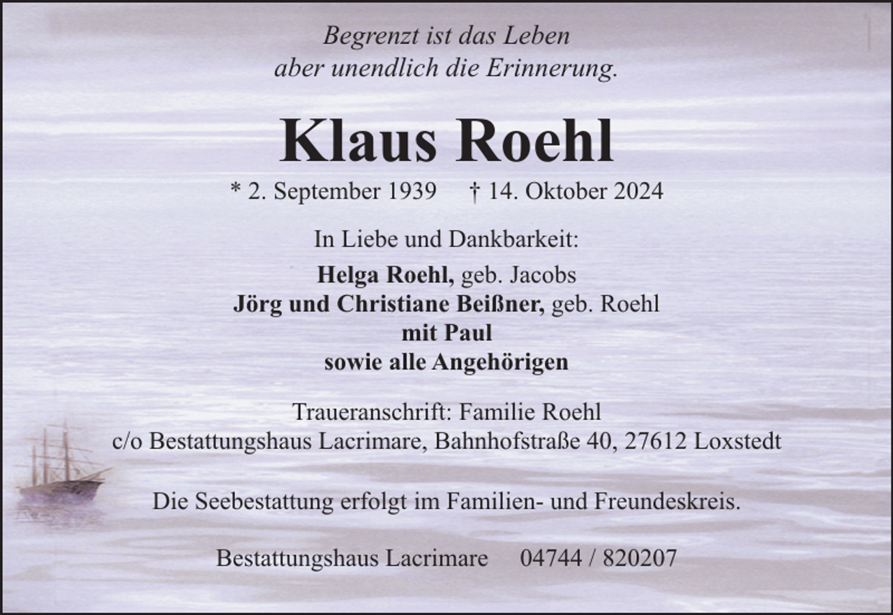 <p>Begrenzt ist das Leben<br />aber unendlich die Erinnerung.</p><p>Klaus Roehl</p><p>* 2. September 1939</p><p>† 14. Oktober 2024</p><p>In Liebe und Dankbarkeit:<br />Helga Roehl, geb. Jacobs<br />Jörg und Christiane Beißner, geb. Roehl<br />mit Paul<br />sowie alle Angehörigen<br />Traueranschrift: Familie Roehl<br />c/o Bestattungshaus Lacrimare, Bahnhofstraße 40, 27612 Loxstedt<br />Die Seebestattung erfolgt im Familien- und Freundeskreis.<br />Bestattungshaus Lacrimare</p><p>04744 / 820207</p>