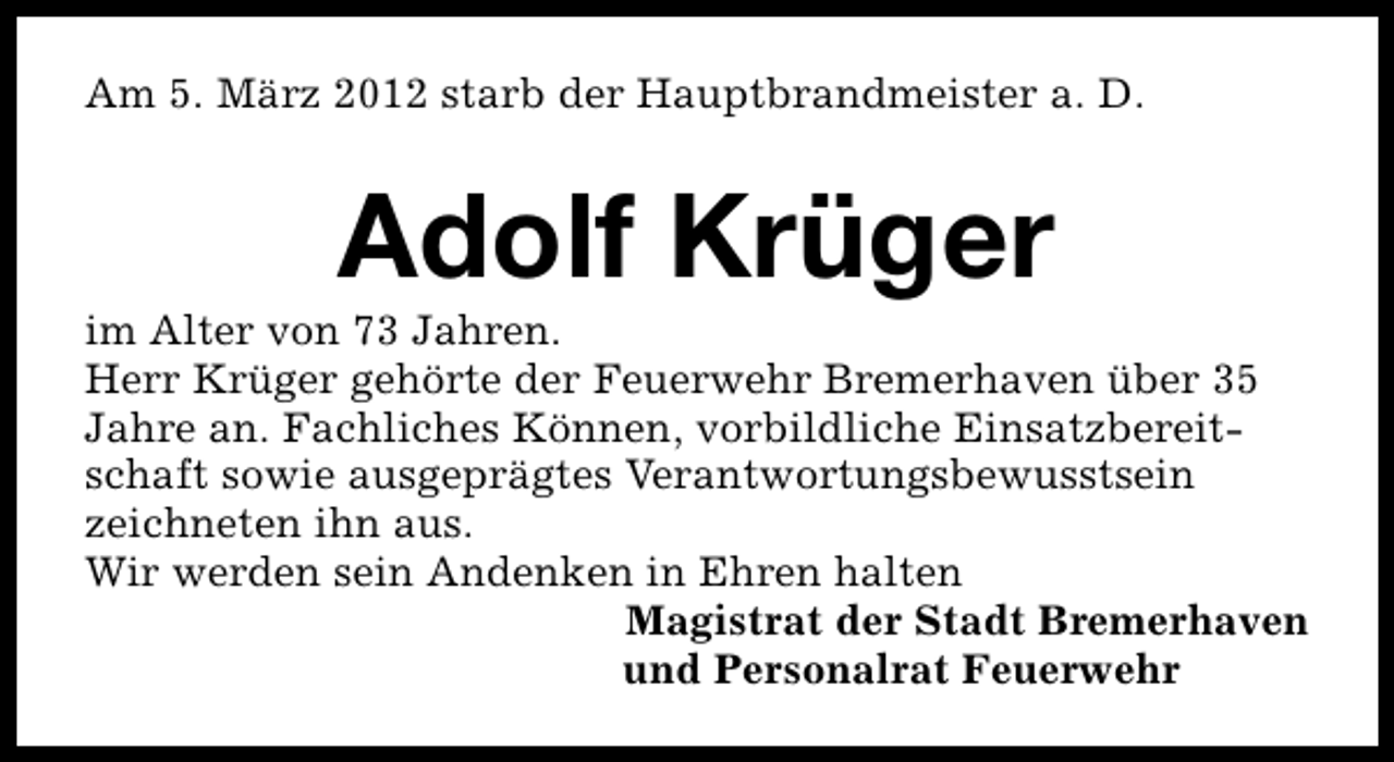 <p>Am 5. März 2012 starb der Hauptbrandmeister a. D.</p>
<p>Adolf Krüger</p>
<p>im Alter von 73 Jahren.<br />Herr Krüger gehörte der Feuerwehr Bremerhaven über 35<br />Jahre an. Fachliches Können, vorbildliche Einsatzbereitschaft sowie ausgeprägtes Verantwortungsbewusstsein<br />zeichneten ihn aus.<br />Wir werden sein Andenken in Ehren halten<br />Magistrat der Stadt Bremerhaven<br />und Personalrat Feuerwehr</p>