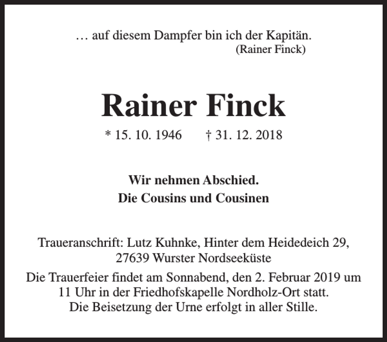 <p>… auf diesem Dampfer bin ich der Kapitän.<br />(Rainer Finck)</p><p>Rainer Finck<br />* 15. 10. 1946</p><p>† 31. 12. 2018</p><p>Wir nehmen Abschied.<br />Die Cousins und Cousinen<br />Traueranschrift: Lutz Kuhnke, Hinter dem Heidedeich 29,<br />27639 Wurster Nordseeküste<br />Die Trauerfeier findet am Sonnabend, den 2. Februar 2019 um<br />11 Uhr in der Friedhofskapelle Nordholz-Ort statt.<br />Die Beisetzung der Urne erfolgt in aller Stille.</p>