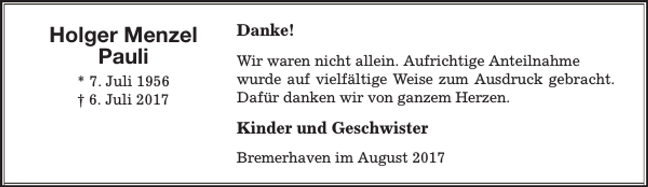 <p>Holger Menzel<br />Pauli<br />* 7. Juli 1956<br />† 6. Juli 2017</p><p>Danke!<br />Wir waren nicht allein. Aufrichtige Anteilnahme<br />wurde auf vielfältige Weise zum Ausdruck gebracht.<br />Dafür danken wir von ganzem Herzen.</p><p>Kinder und Geschwister<br />Bremerhaven im August 2017</p>