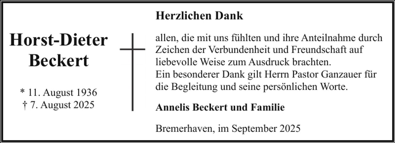 <p>Herzlichen Dank</p><p>Horst-Dieter<br />Beckert<br />* 11. August 1936<br />† 7. August 2025</p><p>allen, die mit uns fühlten und ihre Anteilnahme durch<br />Zeichen der Verbundenheit und Freundschaft auf<br />liebevolle Weise zum Ausdruck brachten.<br />Ein besonderer Dank gilt Herrn Pastor Ganzauer für<br />die Begleitung und seine persönlichen Worte.<br />Annelis Beckert und Familie<br />Bremerhaven, im September 2025</p>