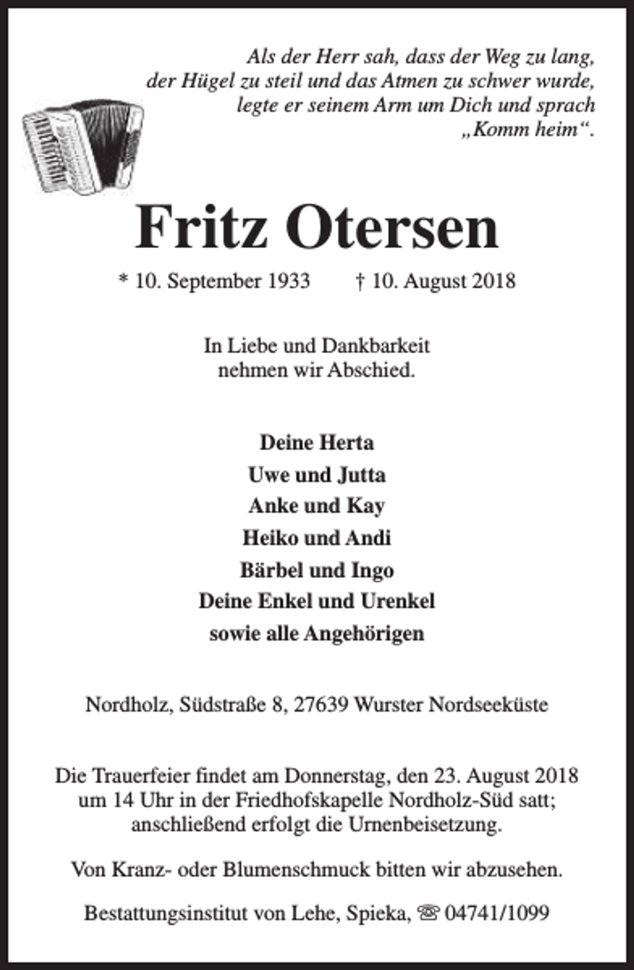 <p>Als der Herr sah, dass der Weg zu lang,<br />der Hügel zu steil und das Atmen zu schwer wurde,<br />legte er seinem Arm um Dich und sprach<br />„Komm heim“.</p><p>Fritz Otersen</p><p>* 10. September 1933</p><p>† 10. August 2018</p><p>In Liebe und Dankbarkeit<br />nehmen wir Abschied.<br />Deine Herta<br />Uwe und Jutta<br />Anke und Kay<br />Heiko und Andi<br />Bärbel und Ingo<br />Deine Enkel und Urenkel<br />sowie alle Angehörigen<br />Nordholz, Südstraße 8, 27639 Wurster Nordseeküste<br />Die Trauerfeier findet am Donnerstag, den 23. August 2018<br />um 14 Uhr in der Friedhofskapelle Nordholz-Süd satt;<br />anschließend erfolgt die Urnenbeisetzung.<br />Von Kranz- oder Blumenschmuck bitten wir abzusehen.<br />Bestattungsinstitut von Lehe, Spieka, s 04741/1099</p>
