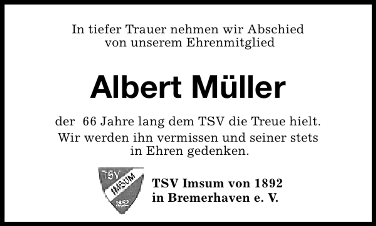 <p>In tiefer Trauer nehmen wir Abschied<br />von unserem Ehrenmitglied</p><p>Albert Müller<br />der 66 Jahre lang dem TSV die Treue hielt.<br />Wir werden ihn vermissen und seiner stets<br />in Ehren gedenken.<br />TSV Imsum von 1892<br />in Bremerhaven e. V.</p>