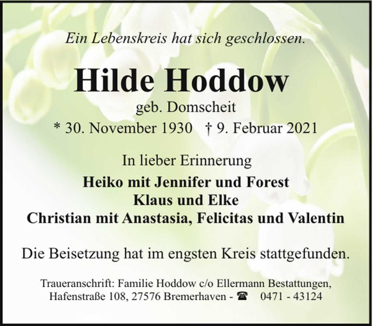 <p>Ein Lebenskreis hat sich geschlossen.</p><p>Hilde Hoddow</p><p>geb. Domscheit<br />* 30. November 1930 † 9. Februar 2021<br />In lieber Erinnerung<br />Heiko mit Jennifer und Forest<br />Klaus und Elke<br />Christian mit Anastasia, Felicitas und Valentin<br />Die Beisetzung hat im engsten Kreis stattgefunden.<br />Traueranschrift: Familie Hoddow c/o Ellermann Bestattungen,<br />Hafenstraße 108, 27576 Bremerhaven - ( 0471 - 43124</p>