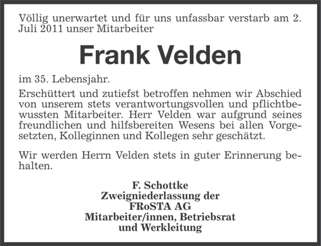 <p>Völlig unerwartet und für uns unfassbar verstarb am 2.<br />Juli 2011 unser Mitarbeiter</p><p>Frank Velden<br />im 35. Lebensjahr.<br />Erschüttert und zutiefst betroffen nehmen wir Abschied<br />von unserem stets verantwortungsvollen und pflichtbewussten Mitarbeiter. Herr Velden war aufgrund seines<br />freundlichen und hilfsbereiten Wesens bei allen Vorgesetzten, Kolleginnen und Kollegen sehr geschätzt.<br />Wir werden Herrn Velden stets in guter Erinnerung behalten.<br />F. Schottke<br />Zweigniederlassung der<br />FRoSTA AG<br />Mitarbeiter/innen, Betriebsrat<br />und Werkleitung</p>