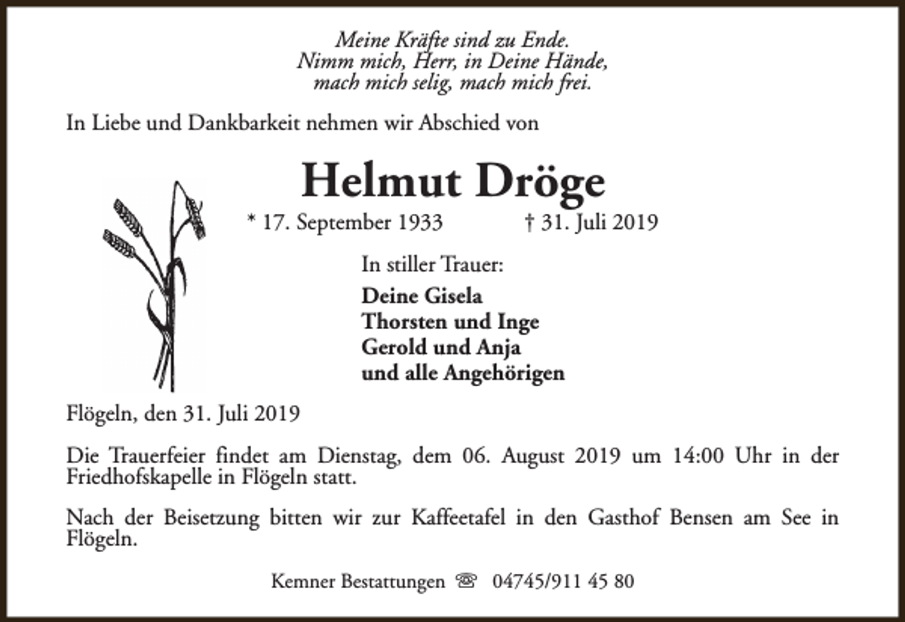 <p>Meine Kräfte sind zu Ende.<br />Nimm mich, Herr, in Deine Hände,<br />mach mich selig, mach mich frei.<br />In Liebe und Dankbarkeit nehmen wir Abschied von</p><p>Helmut Dröge</p><p>* 17. September 1933</p><p>† 31. Juli 2019</p><p>In stiller Trauer:<br />Deine Gisela<br />Thorsten und Inge<br />Gerold und Anja<br />und alle Angehörigen<br />Flögeln, den 31. Juli 2019<br />Die Trauerfeier findet am Dienstag, dem 06. August 2019 um 14:00 Uhr in der<br />Friedhofskapelle in Flögeln statt.<br />Nach der Beisetzung bitten wir zur Kaffeetafel in den Gasthof Bensen am See in<br />Flögeln.<br />Kemner Bestattungen s 04745/911 45 80</p>