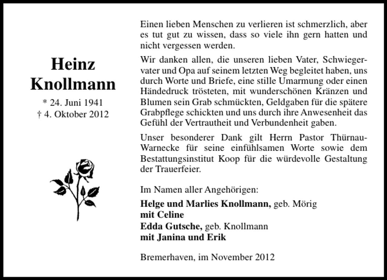 <p>Heinz<br />Knollmann<br />* 24. Juni 1941<br />† 4. Oktober 2012</p><p>Einen lieben Menschen zu verlieren ist schmerzlich, aber<br />es tut gut zu wissen, dass so viele ihn gern hatten und<br />nicht vergessen werden.<br />Wir danken allen, die unseren lieben Vater, Schwiegervater und Opa auf seinem letzten Weg begleitet haben, uns<br />durch Worte und Briefe, eine stille Umarmung oder einen<br />Händedruck trösteten, mit wunderschönen Kränzen und<br />Blumen sein Grab schmückten, Geldgaben für die spätere<br />Grabpﬂege schickten und uns durch ihre Anwesenheit das<br />Gefühl der Vertrautheit und Verbundenheit gaben.<br />Unser besonderer Dank gilt Herrn Pastor ThürnauWarnecke für seine einfühlsamen Worte sowie dem<br />Bestattungsinstitut Koop für die würdevolle Gestaltung<br />der Trauerfeier.<br />Im Namen aller Angehörigen:<br />Helge und Marlies Knollmann, geb. Mörig<br />mit Celine<br />Edda Gutsche, geb. Knollmann<br />mit Janina und Erik<br />Bremerhaven, im November 2012</p>