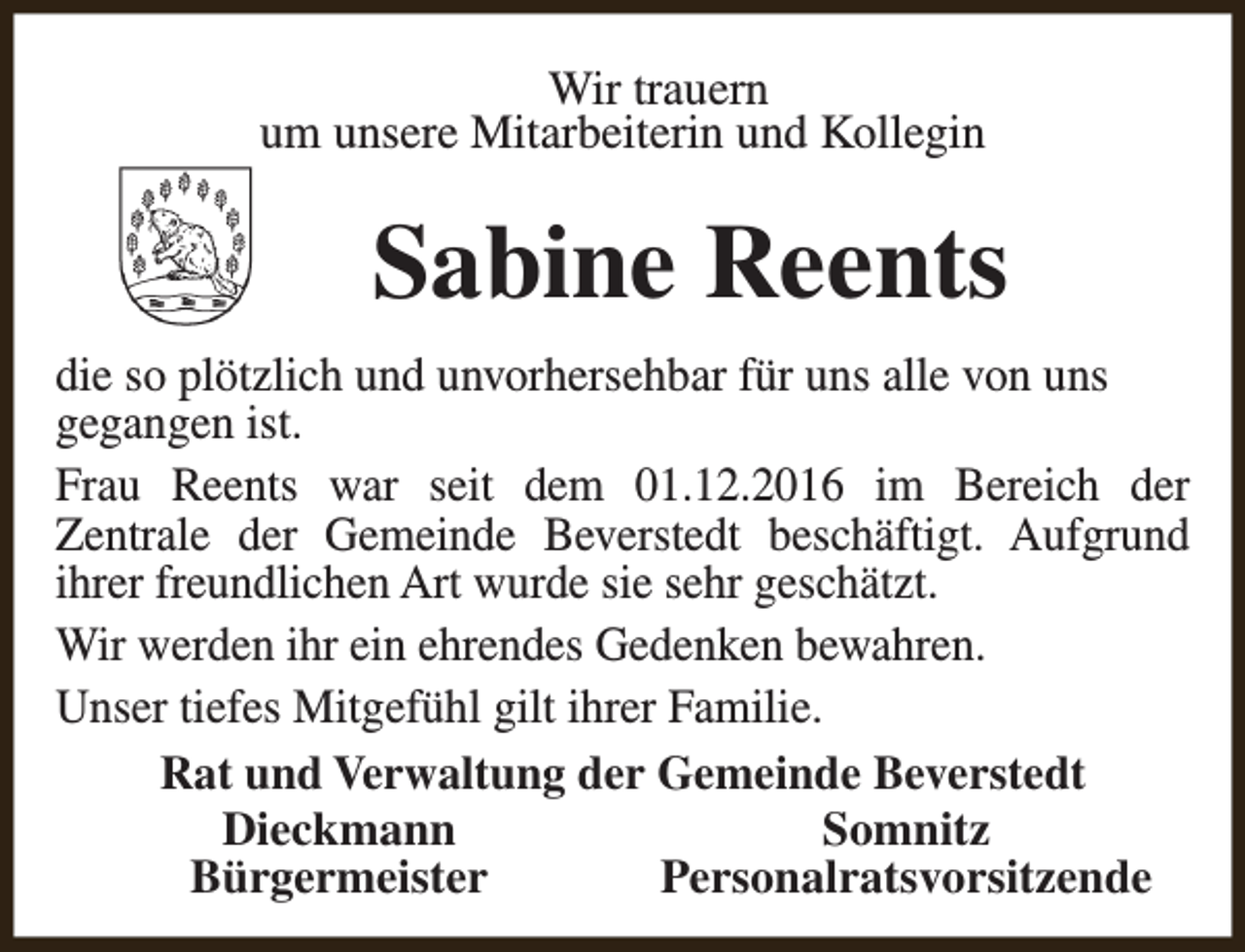 <p>Wir trauern<br />um unsere Mitarbeiterin und Kollegin</p><p>Sabine Reents<br />die so plötzlich und unvorhersehbar für uns alle von uns<br />gegangen ist.<br />Frau Reents war seit dem 01.12.2016 im Bereich der<br />Zentrale der Gemeinde Beverstedt beschäftigt. Aufgrund<br />ihrer freundlichen Art wurde sie sehr geschätzt.<br />Wir werden ihr ein ehrendes Gedenken bewahren.<br />Unser tiefes Mitgefühl gilt ihrer Familie.<br />Rat und Verwaltung der Gemeinde Beverstedt<br />Dieckmann<br />Somnitz<br />Bürgermeister<br />Personalratsvorsitzende</p>