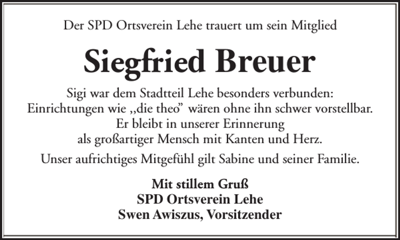<p>Der SPD Ortsverein Lehe trauert um sein Mitglied</p><p>Siegfried Breuer<br />Sigi war dem Stadtteil Lehe besonders verbunden:<br />Einrichtungen wie ,,die theo” wären ohne ihn schwer vorstellbar.<br />Er bleibt in unserer Erinnerung<br />als großartiger Mensch mit Kanten und Herz.<br />Unser aufrichtiges Mitgefühl gilt Sabine und seiner Familie.<br />Mit stillem Gruß<br />SPD Ortsverein Lehe<br />Swen Awiszus, Vorsitzender</p>