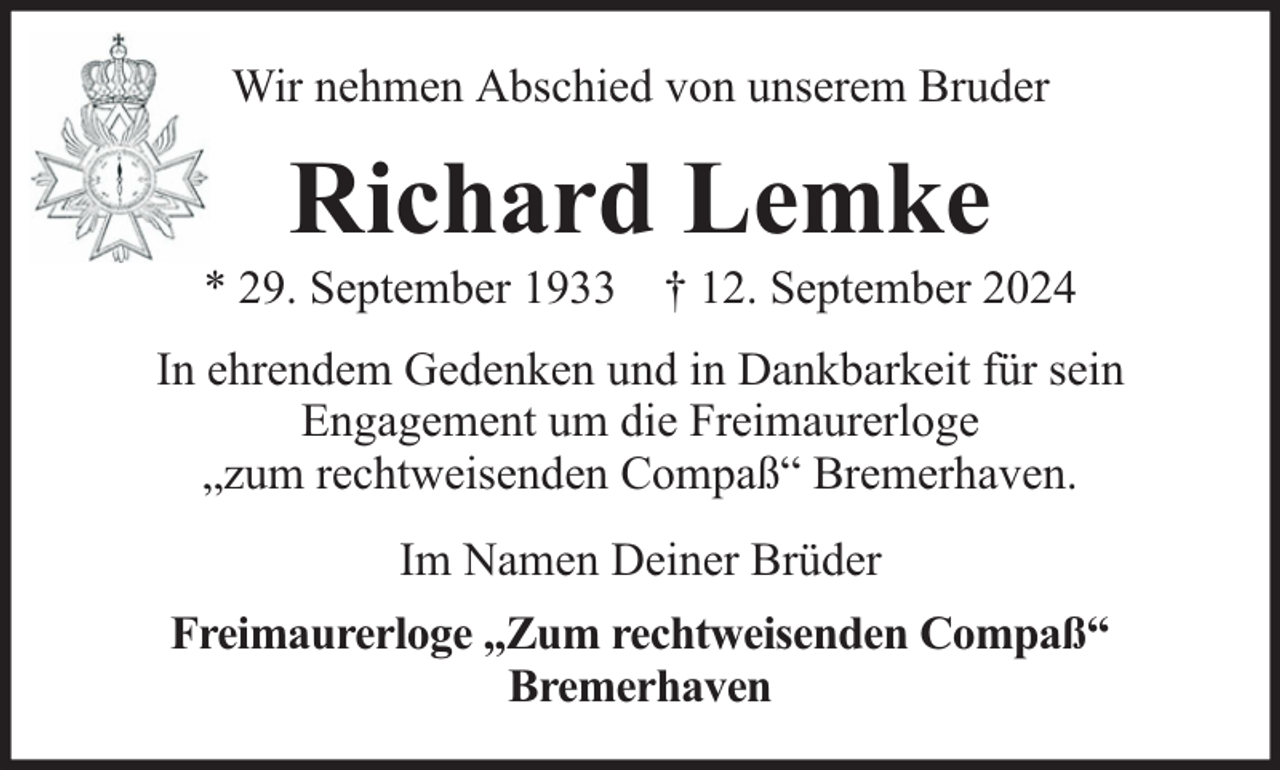 <p>Wir nehmen Abschied von unserem Bruder</p><p>Richard Lemke</p><p>* 29. September 1933 † 12. September 2024<br />In ehrendem Gedenken und in Dankbarkeit für sein<br />Engagement um die Freimaurerloge<br />„zum rechtweisenden Compaß“ Bremerhaven.<br />Im Namen Deiner Brüder<br />Freimaurerloge „Zum rechtweisenden Compaß“<br />Bremerhaven</p>