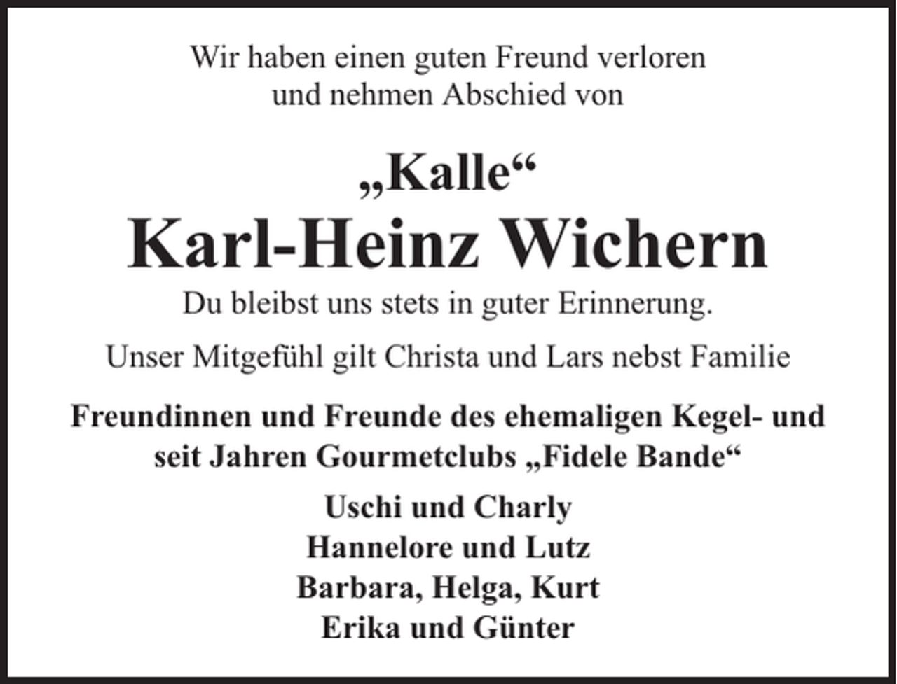 <p>Wir haben einen guten Freund verloren<br />und nehmen Abschied von</p><p>„Kalle“</p><p>Karl-Heinz Wichern<br />Du bleibst uns stets in guter Erinnerung.</p><p>Unser Mitgefühl gilt Christa und Lars nebst Familie<br />Freundinnen und Freunde des ehemaligen Kegel- und<br />seit Jahren Gourmetclubs „Fidele Bande“<br />Uschi und Charly<br />Hannelore und Lutz<br />Barbara, Helga, Kurt<br />Erika und Günter</p>