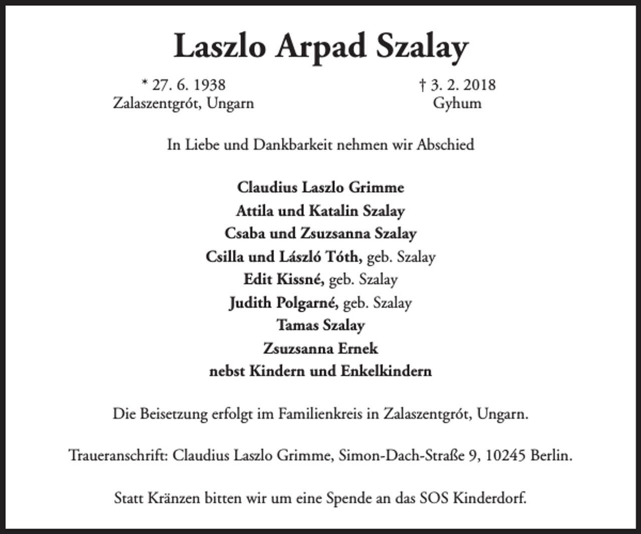 <p>Laszlo Arpad Szalay<br />* 27. 6. 1938<br />Zalaszentgrót, Ungarn</p><p>† 3. 2. 2018<br />Gyhum</p><p>In Liebe und Dankbarkeit nehmen wir Abschied<br />Claudius Laszlo Grimme<br />Attila und Katalin Szalay<br />Csaba und Zsuzsanna Szalay<br />Csilla und László Tóth, geb. Szalay<br />Edit Kissné, geb. Szalay<br />Judith Polgarné, geb. Szalay<br />Tamas Szalay<br />Zsuzsanna Ernek<br />nebst Kindern und Enkelkindern<br />Die Beisetzung erfolgt im Familienkreis in Zalaszentgrót, Ungarn.<br />Traueranschrift: Claudius Laszlo Grimme, Simon-Dach-Straße 9, 10245 Berlin.<br />Statt Kränzen bitten wir um eine Spende an das SOS Kinderdorf.</p>