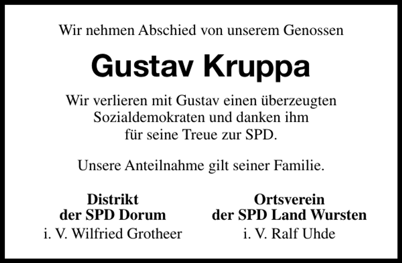 <p>Wir nehmen Abschied von unserem Genossen</p><p>Gustav Kruppa<br />Wir verlieren mit Gustav einen überzeugten<br />Sozialdemokraten und danken ihm<br />für seine Treue zur SPD.<br />Unsere Anteilnahme gilt seiner Familie.<br />Distrikt<br />der SPD Dorum<br />i. V. Wilfried Grotheer</p><p>Ortsverein<br />der SPD Land Wursten<br />i. V. Ralf Uhde</p>