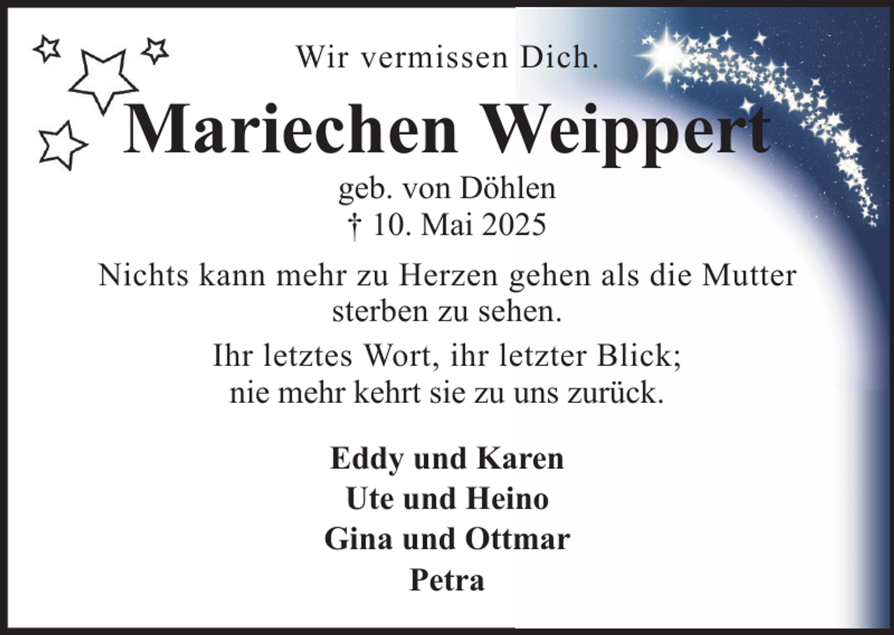 <p>Wir vermissen Dich.</p><p>Mariechen Weippert<br />geb. von Döhlen<br />† 10. Mai 2025<br />Nichts kann mehr zu Herzen gehen als die Mutter<br />sterben zu sehen.<br />Ihr letztes Wort, ihr letzter Blick;<br />nie mehr kehrt sie zu uns zurück.<br />Eddy und Karen<br />Ute und Heino<br />Gina und Ottmar<br />Petra</p>