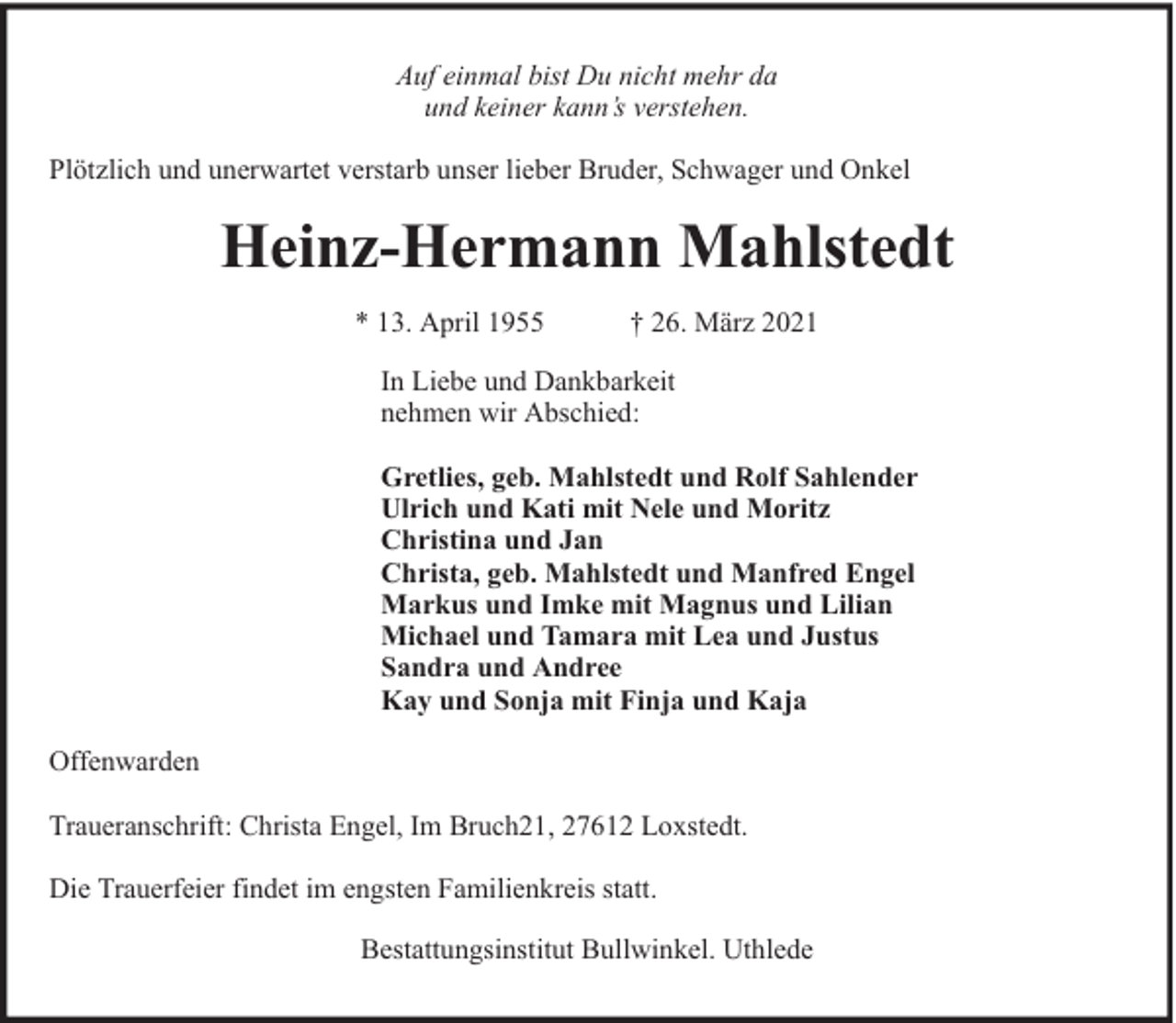 <p>Auf einmal bist Du nicht mehr da<br />und keiner kann’s verstehen.<br />Plötzlich und unerwartet verstarb unser lieber Bruder, Schwager und Onkel</p><p>Heinz-Hermann Mahlstedt<br />* 13. April 1955</p><p>† 26. März 2021</p><p>In Liebe und Dankbarkeit<br />nehmen wir Abschied:<br />Gretlies, geb. Mahlstedt und Rolf Sahlender<br />Ulrich und Kati mit Nele und Moritz<br />Christina und Jan<br />Christa, geb. Mahlstedt und Manfred Engel<br />Markus und Imke mit Magnus und Lilian<br />Michael und Tamara mit Lea und Justus<br />Sandra und Andree<br />Kay und Sonja mit Finja und Kaja<br />Offenwarden<br />Traueranschrift: Christa Engel, Im Bruch21, 27612 Loxstedt.<br />Die Trauerfeier findet im engsten Familienkreis statt.<br />Bestattungsinstitut Bullwinkel. Uthlede</p>