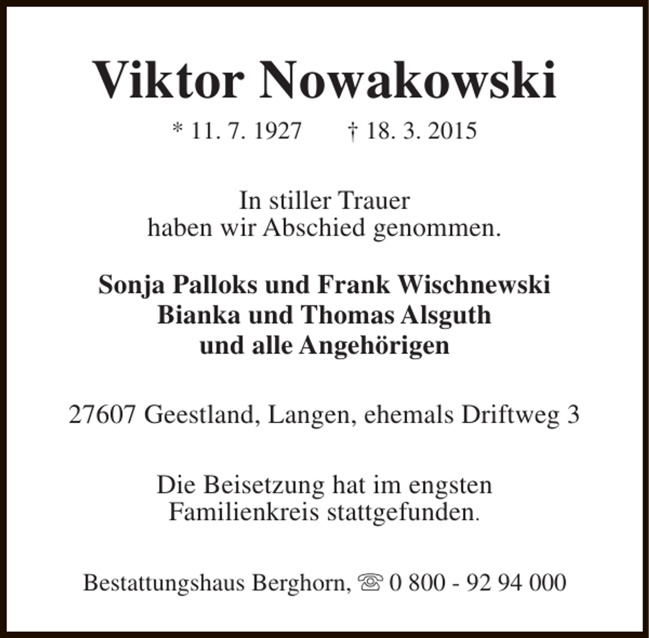 <p>Viktor Nowakowski<br />* 11. 7. 1927</p><p>† 18. 3. 2015</p><p>In stiller Trauer<br />haben wir Abschied genommen.<br />Sonja Palloks und Frank Wischnewski<br />Bianka und Thomas Alsguth<br />und alle Angehörigen<br />27607 Geestland, Langen, ehemals Driftweg 3<br />Die Beisetzung hat im engsten<br />Familienkreis stattgefunden.<br />Bestattungshaus Berghorn, s 0 800 - 92 94 000</p>