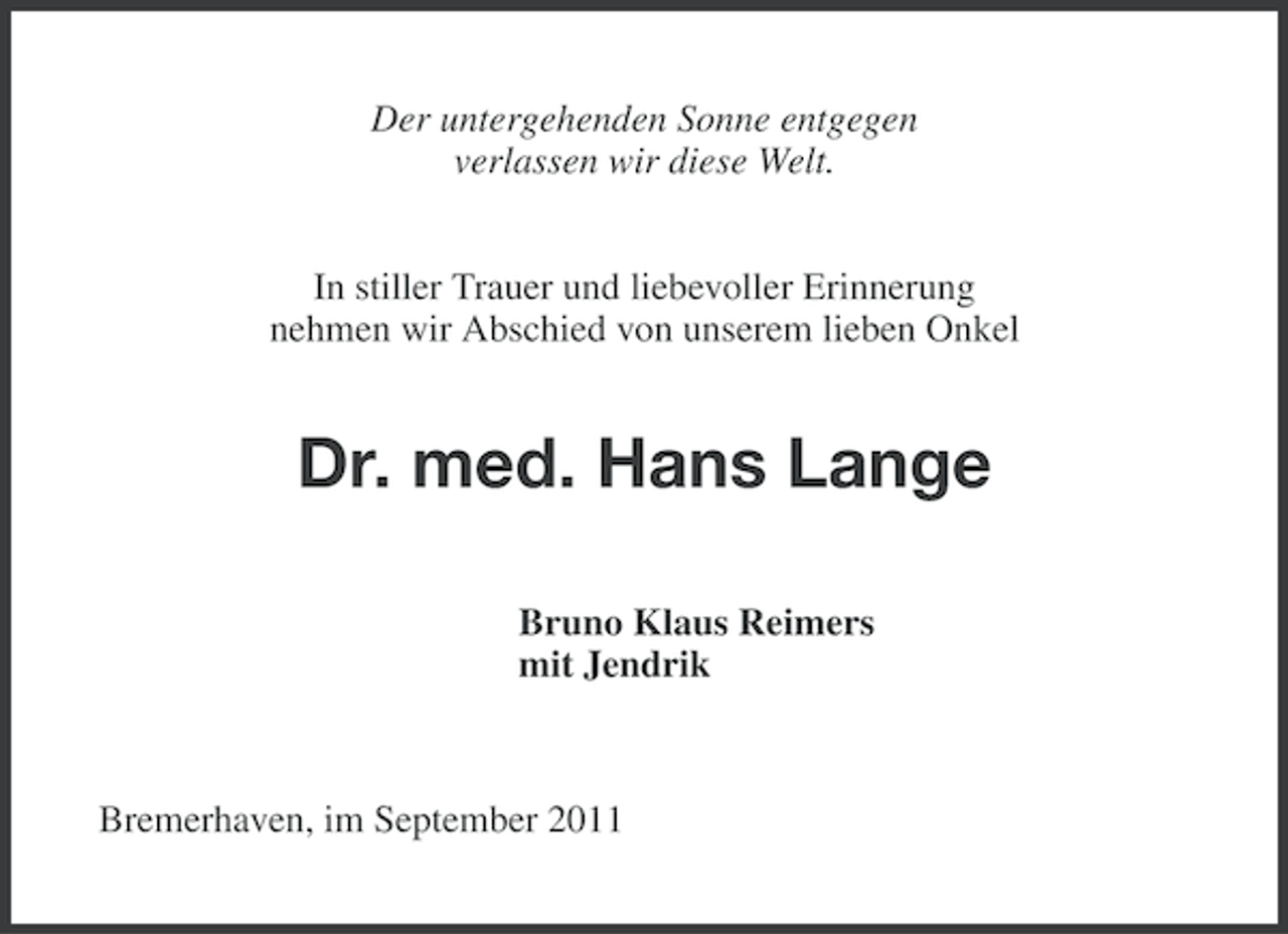 <p>Der untergehenden Sonne entgegen<br />verlassen wir diese Welt.<br />In stiller Trauer und liebevoller Erinnerung<br />nehmen wir Abschied von unserem lieben Onkel</p><p>Dr. med. Hans Lange<br />Bruno Klaus Reimers<br />mit Jendrik</p><p>Bremerhaven, im September 2011</p>