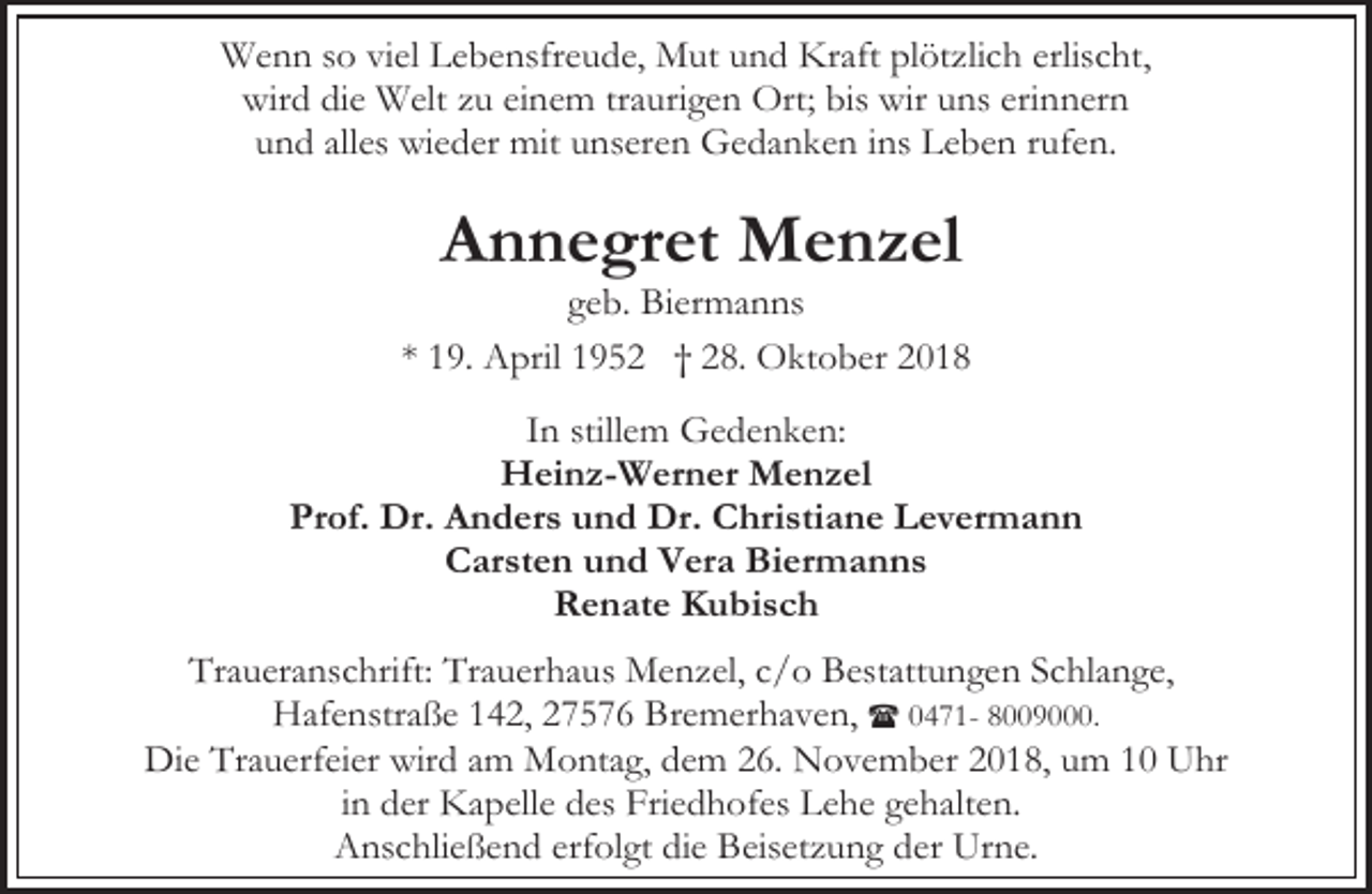 <p>Wenn so viel Lebensfreude, Mut und Kraft plötzlich erlischt,<br />wird die Welt zu einem traurigen Ort; bis wir uns erinnern<br />und alles wieder mit unseren Gedanken ins Leben rufen.</p><p>Annegret Menzel</p><p>geb. Biermanns<br />* 19. April 1952 † 28. Oktober 2018<br />In stillem Gedenken:<br />Heinz-Werner Menzel<br />Prof. Dr. Anders und Dr. Christiane Levermann<br />Carsten und Vera Biermanns<br />Renate Kubisch<br />Traueranschrift: Trauerhaus Menzel, c/o Bestattungen Schlange,<br />Hafenstraße 142, 27576 Bremerhaven, ( 0471- 8009000.<br />Die Trauerfeier wird am Montag, dem 26. November 2018, um 10 Uhr<br />in der Kapelle des Friedhofes Lehe gehalten.<br />Anschließend erfolgt die Beisetzung der Urne.</p>