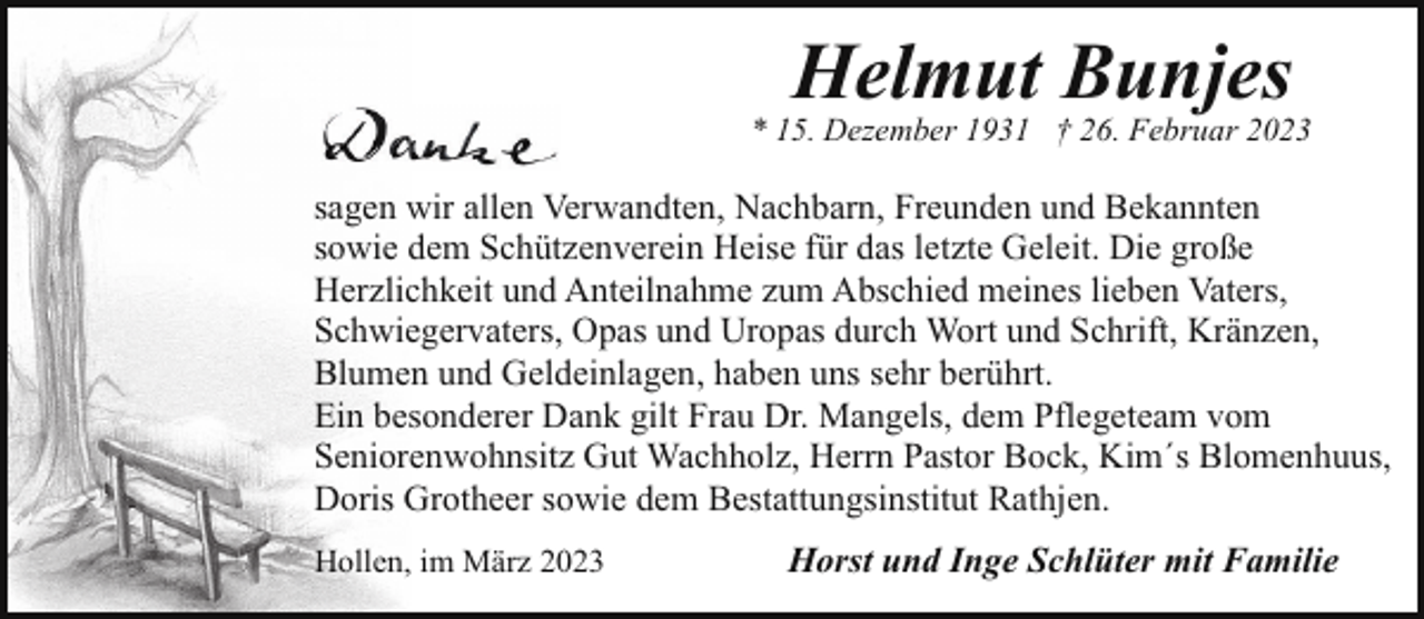 <p>Helmut Bunjes</p><p>* 15. Dezember 1931 † 26. Februar 2023</p><p>sagen wir allen Verwandten, Nachbarn, Freunden und Bekannten<br />sowie dem Schützenverein Heise für das letzte Geleit. Die große<br />Herzlichkeit und Anteilnahme zum Abschied meines lieben Vaters,<br />Schwiegervaters, Opas und Uropas durch Wort und Schrift, Kränzen,<br />Blumen und Geldeinlagen, haben uns sehr berührt.<br />Ein besonderer Dank gilt Frau Dr. Mangels, dem Pflegeteam vom<br />Seniorenwohnsitz Gut Wachholz, Herrn Pastor Bock, Kim´s Blomenhuus,<br />Doris Grotheer sowie dem Bestattungsinstitut Rathjen.<br />Hollen, im März 2023</p><p>Horst und Inge Schlüter mit Familie</p>