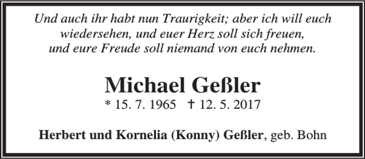 <p>Und auch ihr habt nun Traurigkeit; aber ich will euch<br />wiedersehen, und euer Herz soll sich freuen,<br />und eure Freude soll niemand von euch nehmen.</p><p>Michael Geßler</p><p>* 15. 7. 1965 B 12. 5. 2017<br />Herbert und Kornelia (Konny) Geßler, geb. Bohn</p>