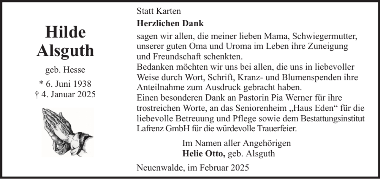 <p>Hilde<br />Alsguth<br />geb. Hesse<br />* 6. Juni 1938<br />† 4. Januar 2025</p>
<p>Statt Karten<br />Herzlichen Dank<br />sagen wir allen, die meiner lieben Mama, Schwiegermutter,<br />unserer guten Oma und Uroma im Leben ihre Zuneigung<br />und Freundschaft schenkten.<br />Bedanken möchten wir uns bei allen, die uns in liebevoller<br />Weise durch Wort, Schrift, Kranz- und Blumenspenden ihre<br />Anteilnahme zum Ausdruck gebracht haben.<br />Einen besonderen Dank an Pastorin Pia Werner für ihre<br />trostreichen Worte, an das Seniorenheim „Haus Eden“ für die<br />liebevolle Betreuung und Pflege sowie dem Bestattungsinstitut<br />Lafrenz GmbH für die würdevolle Trauerfeier.<br />Im Namen aller Angehörigen<br />Helie Otto, geb. Alsguth<br />Neuenwalde, im Februar 2025</p>