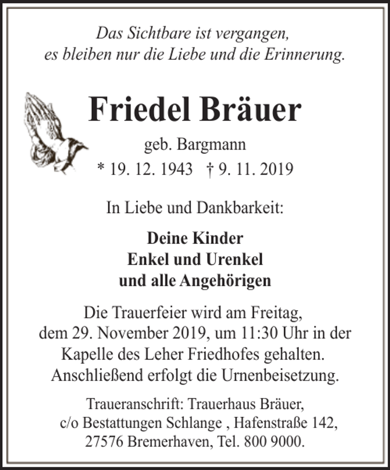 <p>Das Sichtbare ist vergangen,<br />es bleiben nur die Liebe und die Erinnerung.</p><p>Friedel Bräuer<br />geb. Bargmann<br />* 19. 12. 1943 † 9. 11. 2019<br />In Liebe und Dankbarkeit:<br />Deine Kinder<br />Enkel und Urenkel<br />und alle Angehörigen<br />Die Trauerfeier wird am Freitag,<br />dem 29. November 2019, um 11:30 Uhr in der<br />Kapelle des Leher Friedhofes gehalten.<br />Anschließend erfolgt die Urnenbeisetzung.<br />Traueranschrift: Trauerhaus Bräuer,<br />c/o Bestattungen Schlange , Hafenstraße 142,<br />27576 Bremerhaven, Tel. 800 9000.</p>