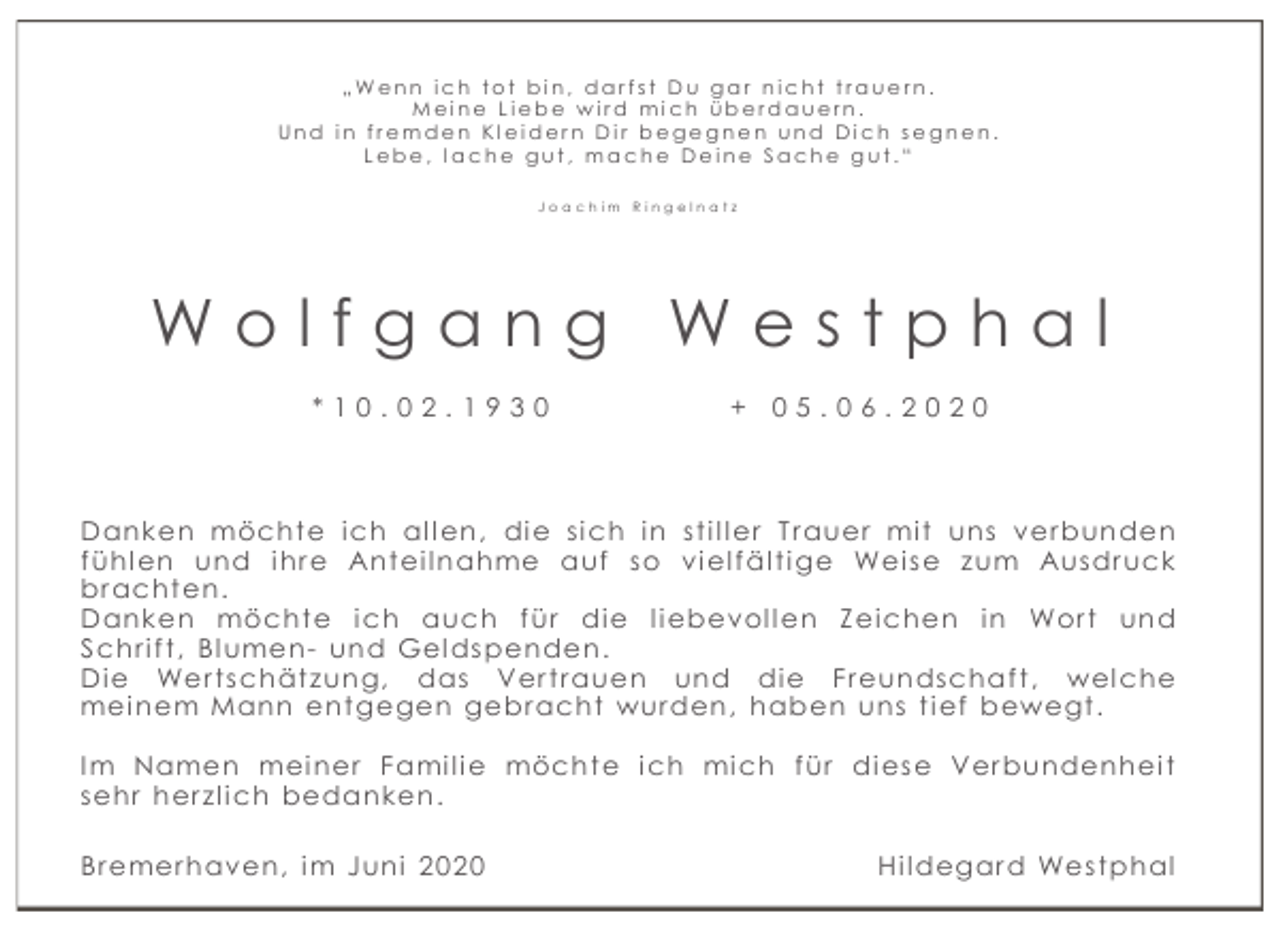 <p>„Wenn ich tot bin, darfst Du gar nicht trauern.<br />Meine Liebe wird mich überdauern.<br />Und in fremden Kleidern Dir begegnen und Dich segnen.<br />Lebe, lache gut, mache Deine Sache gut.“<br />Joa chim Ringelna tz</p><p>Wolfgang Westphal<br />*10.02.1930</p><p>+ 05.06.2020</p><p>Danken möcht e i ch al l en, di e si ch i n st i l l er T r auer mi t uns ver bunden<br />f ühl en und i hr e Ant ei l nahme auf so vi el f äl t i ge Wei se zum Ausdr uck<br />br acht en.<br />Danken möcht e i ch auch f ür di e l i ebevol l en Z ei chen i n Wor t und<br />Schr i f t , Bl umen- und Gel dspenden.<br />Di e Wer t schät zung, das Ver t r auen und di e Fr eundschaf t , wel che<br />mei nem Mann ent gegen gebr acht wur den, haben uns t i ef bewegt .<br />I m Namen mei ner Fami l i e möcht e i ch mi ch f ür di ese Ver bundenhei t<br />sehr her zl i ch bedanken.<br />Br emer haven, i m Juni 2020</p><p>Hi l degar d West phal</p>