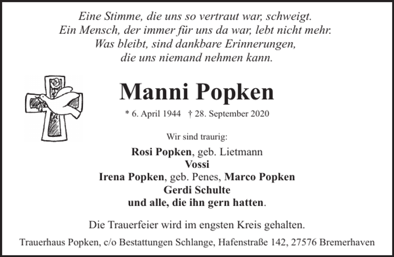 <p>Eine Stimme, die uns so vertraut war, schweigt.<br />Ein Mensch, der immer für uns da war, lebt nicht mehr.<br />Was bleibt, sind dankbare Erinnerungen,<br />die uns niemand nehmen kann.</p><p>Manni Popken<br />* 6. April 1944 † 28. September 2020<br />Wir sind traurig:</p><p>Rosi Popken, geb. Lietmann<br />Vossi<br />Irena Popken, geb. Penes, Marco Popken<br />Gerdi Schulte<br />und alle, die ihn gern hatten.<br />Die Trauerfeier wird im engsten Kreis gehalten.<br />Trauerhaus Popken, c/o Bestattungen Schlange, Hafenstraße 142, 27576 Bremerhaven</p>